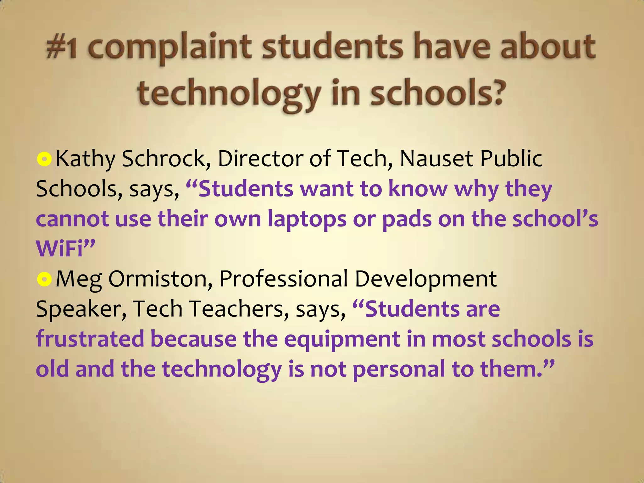  Kathy Schrock, Director of Tech, Nauset Public
Schools, says, “Students want to know why they
cannot use their own laptops or pads on the school’s
WiFi”
 Meg Ormiston, Professional Development
Speaker, Tech Teachers, says, “Students are
frustrated because the equipment in most schools is
old and the technology is not personal to them.”
 