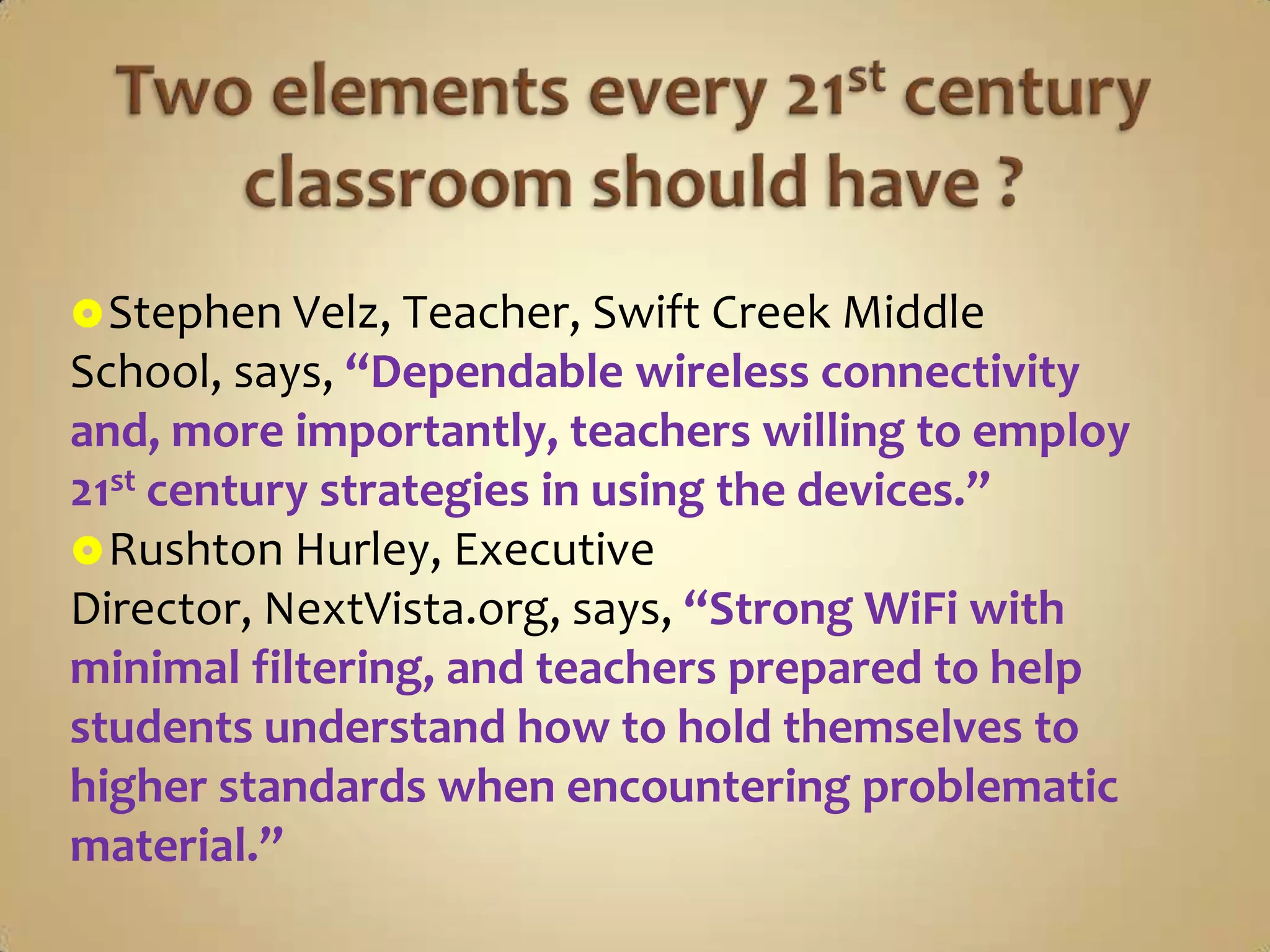  Stephen Velz, Teacher, Swift Creek Middle
School, says, “Dependable wireless connectivity
and, more importantly, teachers willing to employ
21st century strategies in using the devices.”
 Rushton Hurley, Executive
Director, NextVista.org, says, “Strong WiFi with
minimal filtering, and teachers prepared to help
students understand how to hold themselves to
higher standards when encountering problematic
material.”
 
