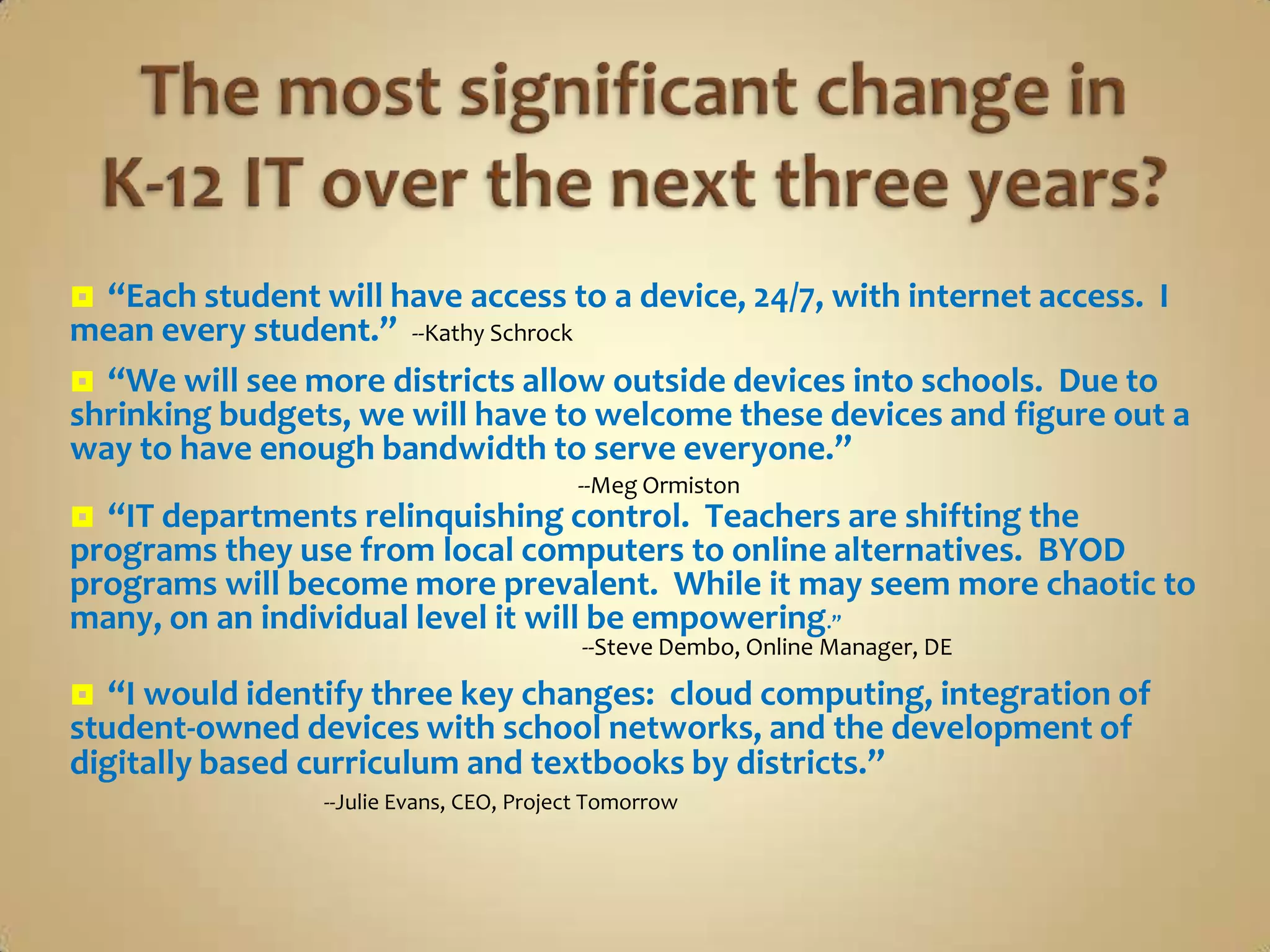  “Each student will have access to a device, 24/7, with internet access. I
mean every student.” --Kathy Schrock
 “We will see more districts allow outside devices into schools. Due to
shrinking budgets, we will have to welcome these devices and figure out a
way to have enough bandwidth to serve everyone.”
                                          --Meg Ormiston
 “IT departments relinquishing control. Teachers are shifting the
programs they use from local computers to online alternatives. BYOD
programs will become more prevalent. While it may seem more chaotic to
many, on an individual level it will be empowering.”
                                           --Steve Dembo, Online Manager, DE

  “I would identify three key changes: cloud computing, integration of
student-owned devices with school networks, and the development of
digitally based curriculum and textbooks by districts.”
                 --Julie Evans, CEO, Project Tomorrow
 