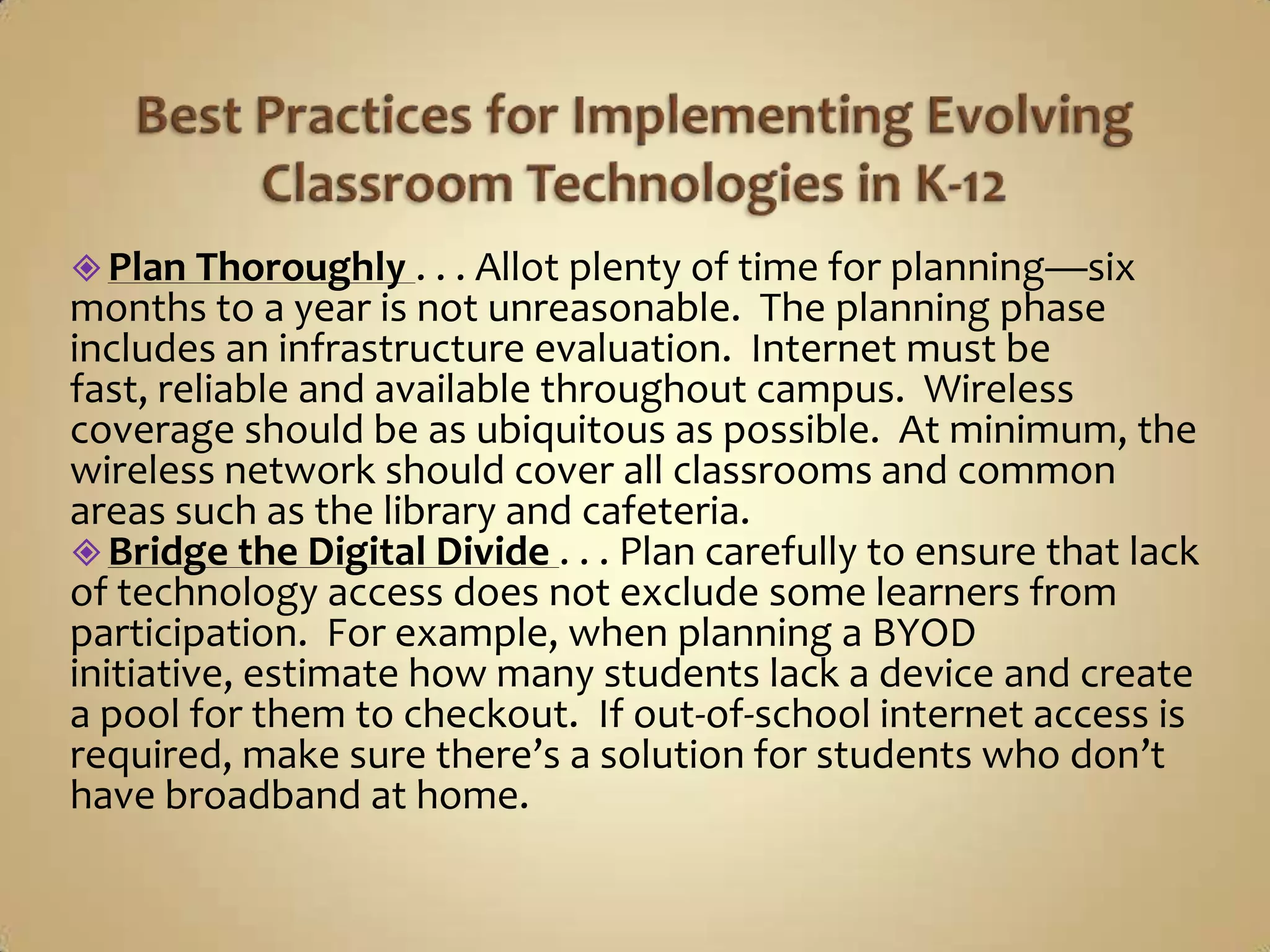  Plan Thoroughly . . . Allot plenty of time for planning—six
months to a year is not unreasonable. The planning phase
includes an infrastructure evaluation. Internet must be
fast, reliable and available throughout campus. Wireless
coverage should be as ubiquitous as possible. At minimum, the
wireless network should cover all classrooms and common
areas such as the library and cafeteria.
 Bridge the Digital Divide . . . Plan carefully to ensure that lack
of technology access does not exclude some learners from
participation. For example, when planning a BYOD
initiative, estimate how many students lack a device and create
a pool for them to checkout. If out-of-school internet access is
required, make sure there’s a solution for students who don’t
have broadband at home.
 