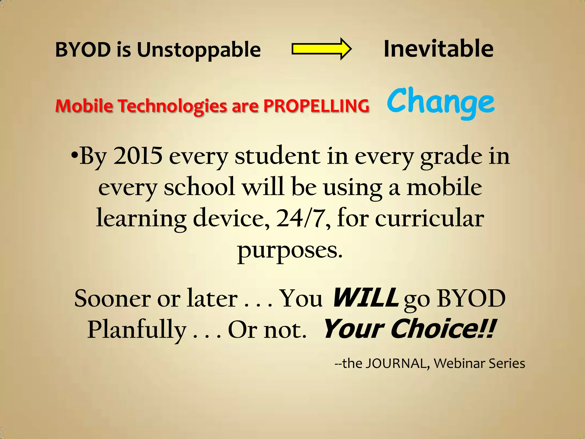 BYOD is Unstoppable                  Inevitable

Mobile Technologies are PROPELLING   Change
 •By 2015 every student in every grade in
   every school will be using a mobile
   learning device, 24/7, for curricular
                purposes.
  Sooner or later . . . You WILL go BYOD
   Planfully . . . Or not. Your Choice!!
                              --the JOURNAL, Webinar Series
 