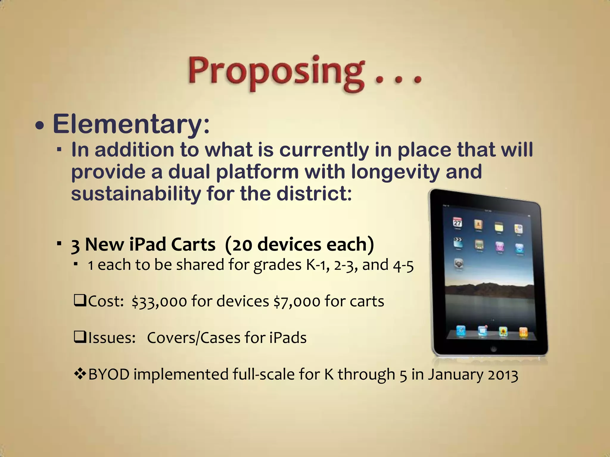  Elementary:
  In addition to what is currently in place that will
   provide a dual platform with longevity and
   sustainability for the district:

  3 New iPad Carts (20 devices each)
   1 each to be shared for grades K-1, 2-3, and 4-5

  Cost: $33,000 for devices $7,000 for carts

  Issues: Covers/Cases for iPads

  BYOD implemented full-scale for K through 5 in January 2013
 