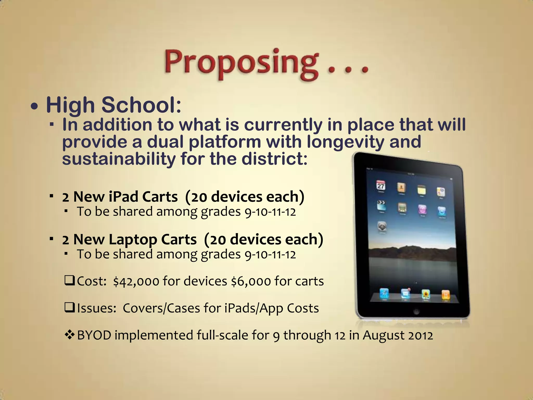    High School:
     In addition to what is currently in place that will
      provide a dual platform with longevity and
      sustainability for the district:

     2 New iPad Carts (20 devices each)
       To be shared among grades 9-10-11-12

     2 New Laptop Carts (20 devices each)
       To be shared among grades 9-10-11-12
      Cost: $42,000 for devices $6,000 for carts
      Issues: Covers/Cases for iPads/App Costs
      BYOD implemented full-scale for 9 through 12 in August 2012
 