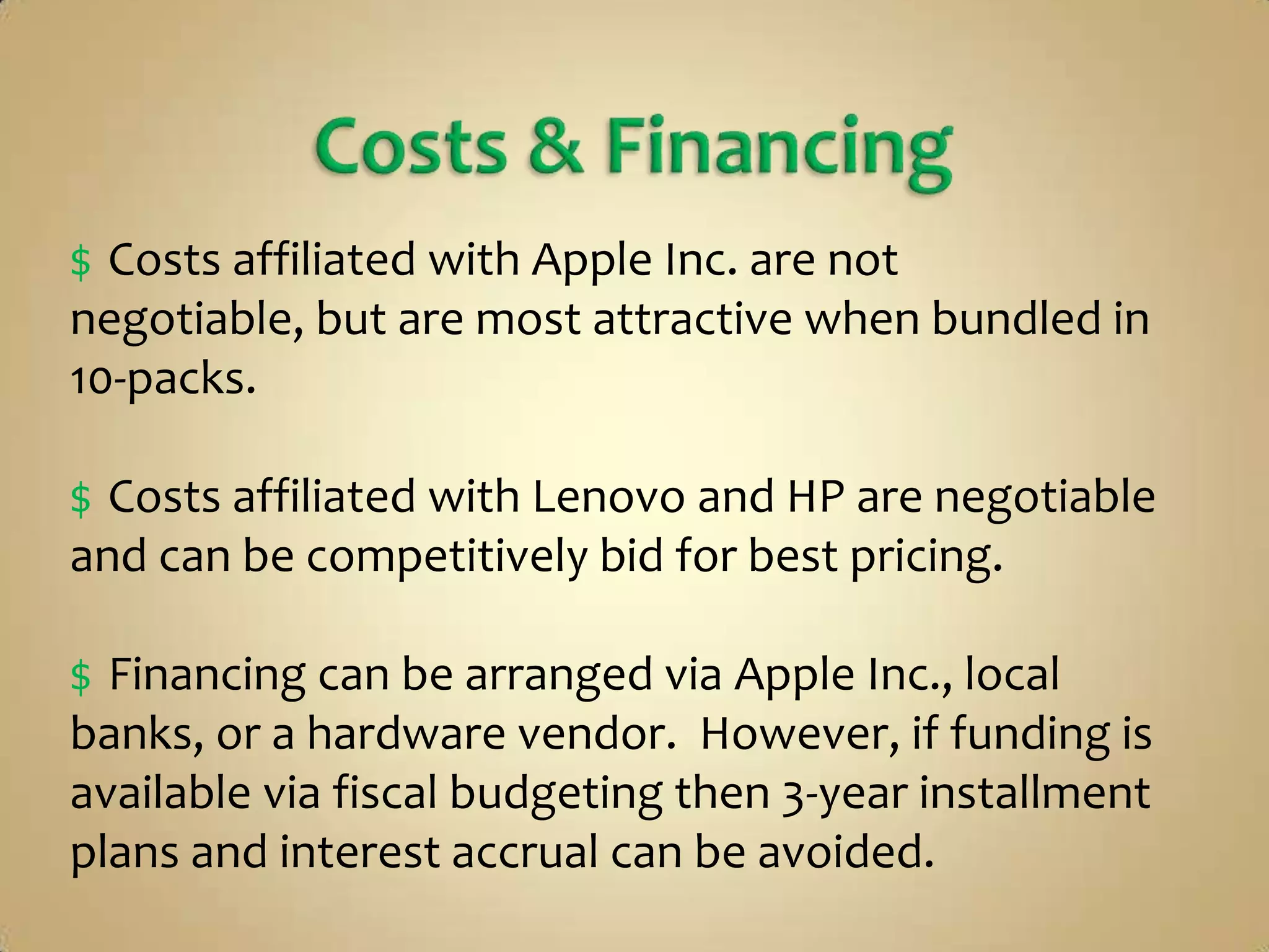 $ Costs affiliated with Apple Inc. are not
negotiable, but are most attractive when bundled in
10-packs.

$ Costs affiliated with Lenovo and HP are negotiable
and can be competitively bid for best pricing.

$ Financing can be arranged via Apple Inc., local
banks, or a hardware vendor. However, if funding is
available via fiscal budgeting then 3-year installment
plans and interest accrual can be avoided.
 