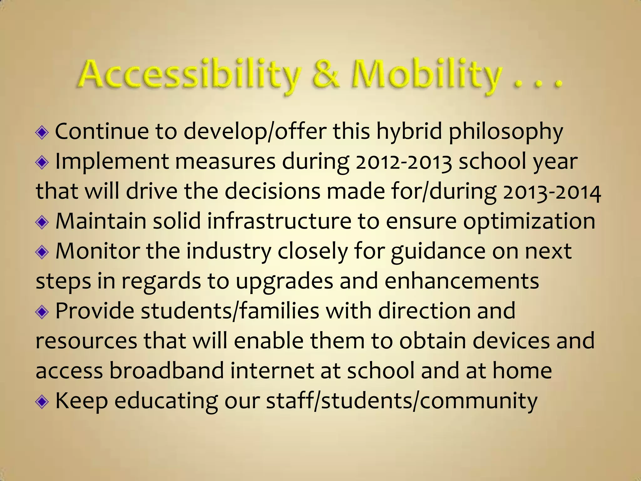 Continue to develop/offer this hybrid philosophy
  Implement measures during 2012-2013 school year
that will drive the decisions made for/during 2013-2014
  Maintain solid infrastructure to ensure optimization
  Monitor the industry closely for guidance on next
steps in regards to upgrades and enhancements
  Provide students/families with direction and
resources that will enable them to obtain devices and
access broadband internet at school and at home
  Keep educating our staff/students/community
 