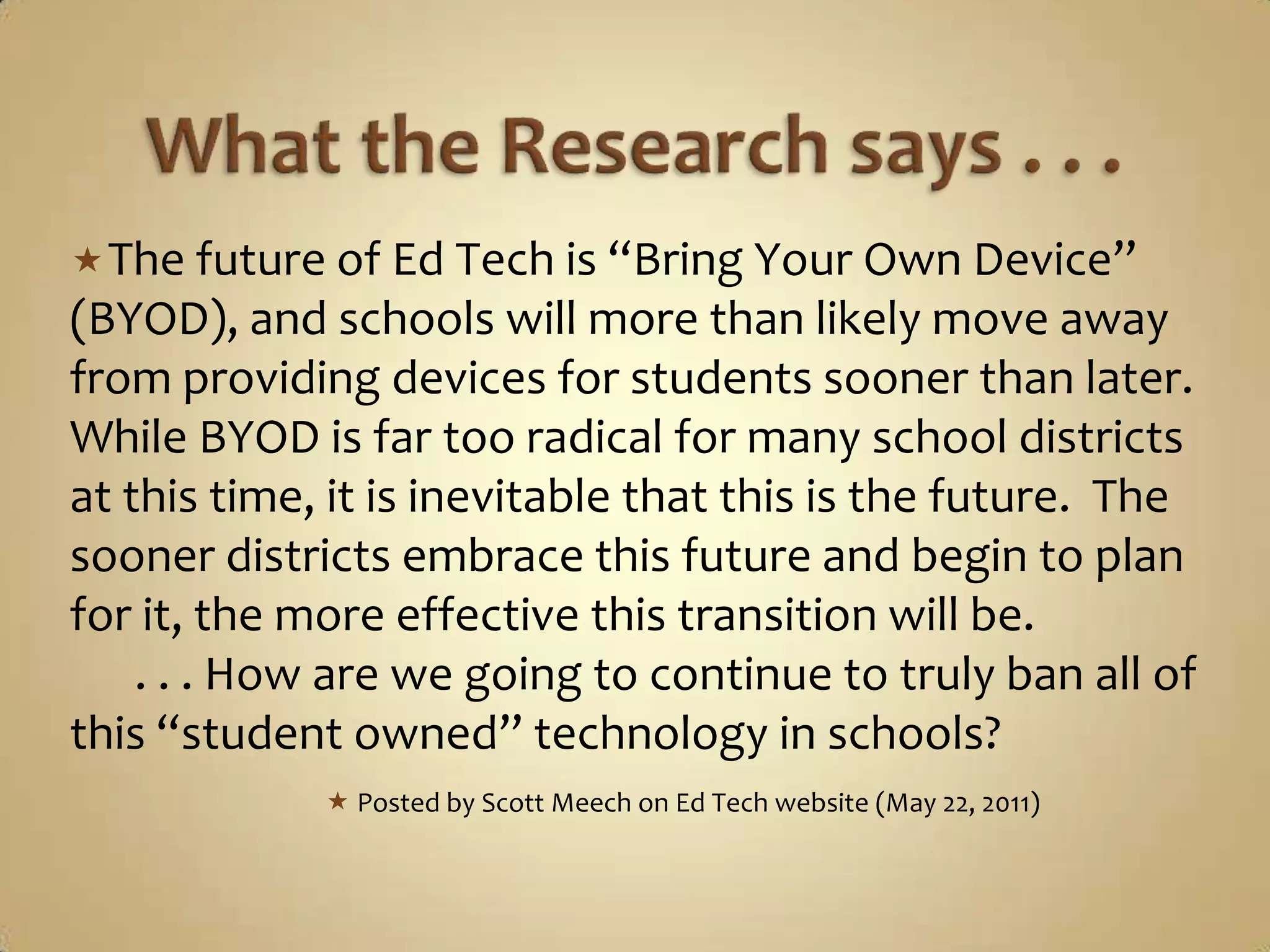  The future of Ed Tech is “Bring Your Own Device”
(BYOD), and schools will more than likely move away
from providing devices for students sooner than later.
While BYOD is far too radical for many school districts
at this time, it is inevitable that this is the future. The
sooner districts embrace this future and begin to plan
for it, the more effective this transition will be.
    . . . How are we going to continue to truly ban all of
this “student owned” technology in schools?
              Posted by Scott Meech on Ed Tech website (May 22, 2011)
 