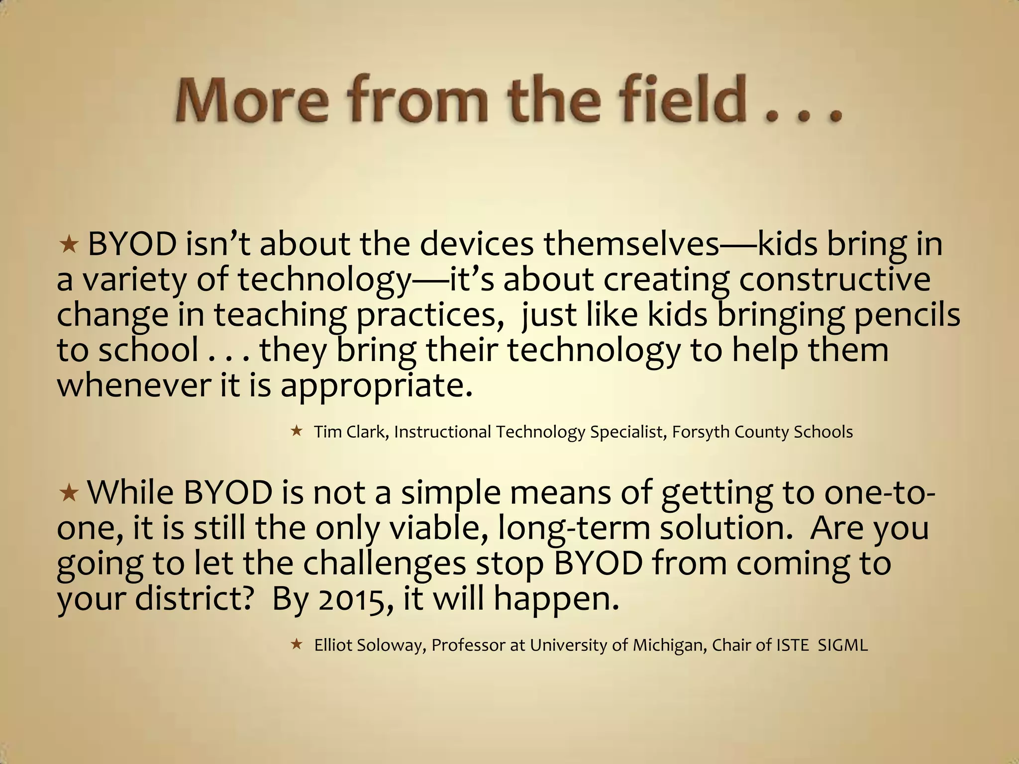  BYOD isn’t about the devices themselves—kids bring in
a variety of technology—it’s about creating constructive
change in teaching practices, just like kids bringing pencils
to school . . . they bring their technology to help them
whenever it is appropriate.
                 Tim Clark, Instructional Technology Specialist, Forsyth County Schools


 While BYOD is not a simple means of getting to one-to-
one, it is still the only viable, long-term solution. Are you
going to let the challenges stop BYOD from coming to
your district? By 2015, it will happen.
                 Elliot Soloway, Professor at University of Michigan, Chair of ISTE SIGML
 