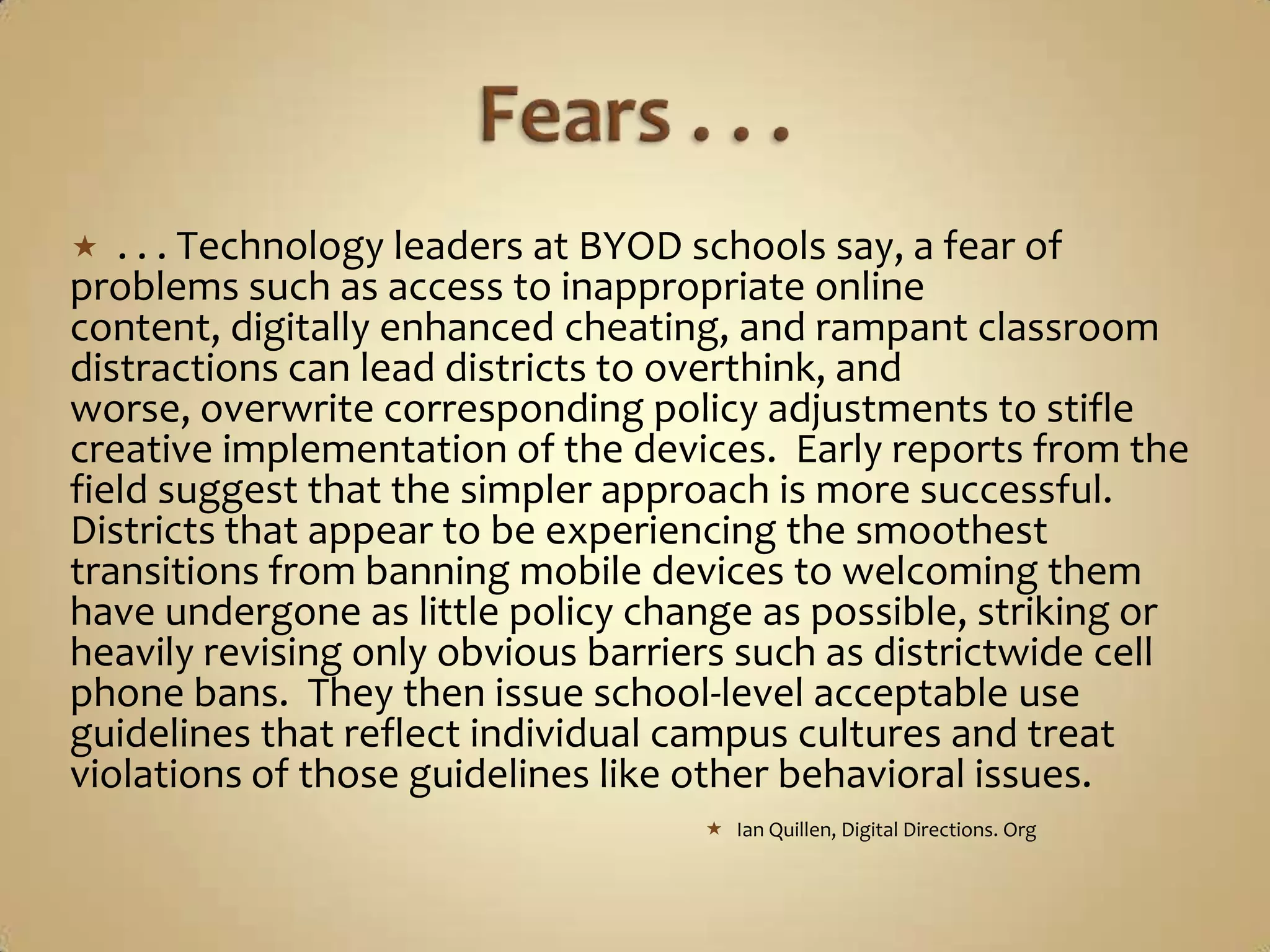   . . . Technology leaders at BYOD schools say, a fear of
problems such as access to inappropriate online
content, digitally enhanced cheating, and rampant classroom
distractions can lead districts to overthink, and
worse, overwrite corresponding policy adjustments to stifle
creative implementation of the devices. Early reports from the
field suggest that the simpler approach is more successful.
Districts that appear to be experiencing the smoothest
transitions from banning mobile devices to welcoming them
have undergone as little policy change as possible, striking or
heavily revising only obvious barriers such as districtwide cell
phone bans. They then issue school-level acceptable use
guidelines that reflect individual campus cultures and treat
violations of those guidelines like other behavioral issues.
                                     Ian Quillen, Digital Directions. Org
 