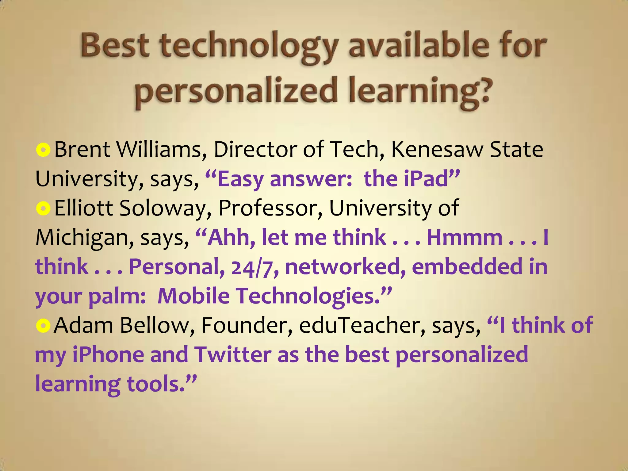  Brent Williams, Director of Tech, Kenesaw State
University, says, “Easy answer: the iPad”
 Elliott Soloway, Professor, University of
Michigan, says, “Ahh, let me think . . . Hmmm . . . I
think . . . Personal, 24/7, networked, embedded in
your palm: Mobile Technologies.”
 Adam Bellow, Founder, eduTeacher, says, “I think of
my iPhone and Twitter as the best personalized
learning tools.”
 