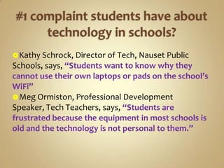  Kathy Schrock, Director of Tech, Nauset Public
Schools, says, “Students want to know why they
cannot use their own laptops or pads on the school’s
WiFi”
 Meg Ormiston, Professional Development
Speaker, Tech Teachers, says, “Students are
frustrated because the equipment in most schools is
old and the technology is not personal to them.”
 