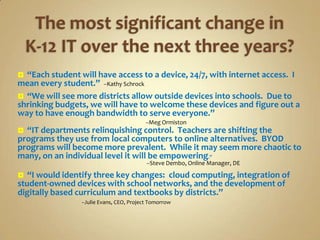  “Each student will have access to a device, 24/7, with internet access. I
mean every student.” --Kathy Schrock
 “We will see more districts allow outside devices into schools. Due to
shrinking budgets, we will have to welcome these devices and figure out a
way to have enough bandwidth to serve everyone.”
                                          --Meg Ormiston
 “IT departments relinquishing control. Teachers are shifting the
programs they use from local computers to online alternatives. BYOD
programs will become more prevalent. While it may seem more chaotic to
many, on an individual level it will be empowering.”
                                           --Steve Dembo, Online Manager, DE

  “I would identify three key changes: cloud computing, integration of
student-owned devices with school networks, and the development of
digitally based curriculum and textbooks by districts.”
                 --Julie Evans, CEO, Project Tomorrow
 