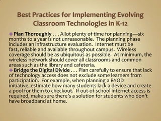  Plan Thoroughly . . . Allot plenty of time for planning—six
months to a year is not unreasonable. The planning phase
includes an infrastructure evaluation. Internet must be
fast, reliable and available throughout campus. Wireless
coverage should be as ubiquitous as possible. At minimum, the
wireless network should cover all classrooms and common
areas such as the library and cafeteria.
 Bridge the Digital Divide . . . Plan carefully to ensure that lack
of technology access does not exclude some learners from
participation. For example, when planning a BYOD
initiative, estimate how many students lack a device and create
a pool for them to checkout. If out-of-school internet access is
required, make sure there’s a solution for students who don’t
have broadband at home.
 