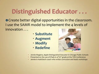  Create better digital opportunities in the classroom.
I use the SAMR model to implement the 4 levels of
innovation . . .
                  Substitute
                  Augment
                  Modify
                  Redefine
               Jennie Magiera, Apple Distinguished Educator in Chicago Public Schools
               Presented on the use of iPads in 4th/5th grade at the TIES Conference
               Jennie is math/tech coach who writes curriculum and leads workshops
 