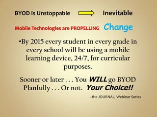 BYOD is Unstoppable                  Inevitable

Mobile Technologies are PROPELLING   Change
 •By 2015 every student in every grade in
   every school will be using a mobile
   learning device, 24/7, for curricular
                purposes.
  Sooner or later . . . You WILL go BYOD
   Planfully . . . Or not. Your Choice!!
                              --the JOURNAL, Webinar Series
 