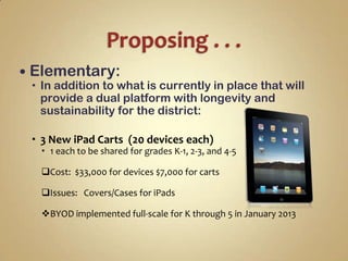  Elementary:
  In addition to what is currently in place that will
   provide a dual platform with longevity and
   sustainability for the district:

  3 New iPad Carts (20 devices each)
   1 each to be shared for grades K-1, 2-3, and 4-5

  Cost: $33,000 for devices $7,000 for carts

  Issues: Covers/Cases for iPads

  BYOD implemented full-scale for K through 5 in January 2013
 