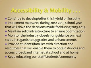 Continue to develop/offer this hybrid philosophy
  Implement measures during 2012-2013 school year
that will drive the decisions made for/during 2013-2014
  Maintain solid infrastructure to ensure optimization
  Monitor the industry closely for guidance on next
steps in regards to upgrades and enhancements
  Provide students/families with direction and
resources that will enable them to obtain devices and
access broadband internet at school and at home
  Keep educating our staff/students/community
 