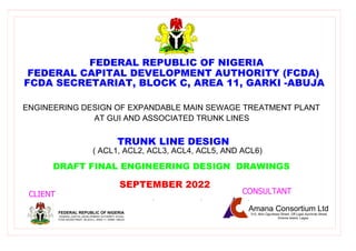 CLIENT CONSULTANT
FAITH
&
UNITY PROGRESS
&
PEACE
DRAFT FINAL ENGINEERING DESIGN DRAWINGS
FEDERAL REPUBLIC OF NIGERIA
SEPTEMBER 2022
ENGINEERING DESIGN OF EXPANDABLE MAIN SEWAGE TREATMENT PLANT
AT GUI AND ASSOCIATED TRUNK LINES
Amana Consortium Ltd
315, Akin Ogunlewe Street, Off Ligali Ayorinde Street,
Victoria Island, Lagos
FEDERAL CAPITAL DEVELOPMENT AUTHORITY (FCDA)
FCDA SECRETARIAT, BLOCK C, AREA 11, GARKI -ABUJA
TRUNK LINE DESIGN
FEDERAL REPUBLIC OF NIGERIA
FEDERAL CAPITAL DEVELOPMENT AUTHORITY (FCDA)
FCDA SECRETARIAT, BLOCK C, AREA 11, GARKI -ABUJA
( ACL1, ACL2, ACL3, ACL4, ACL5, AND ACL6)
 