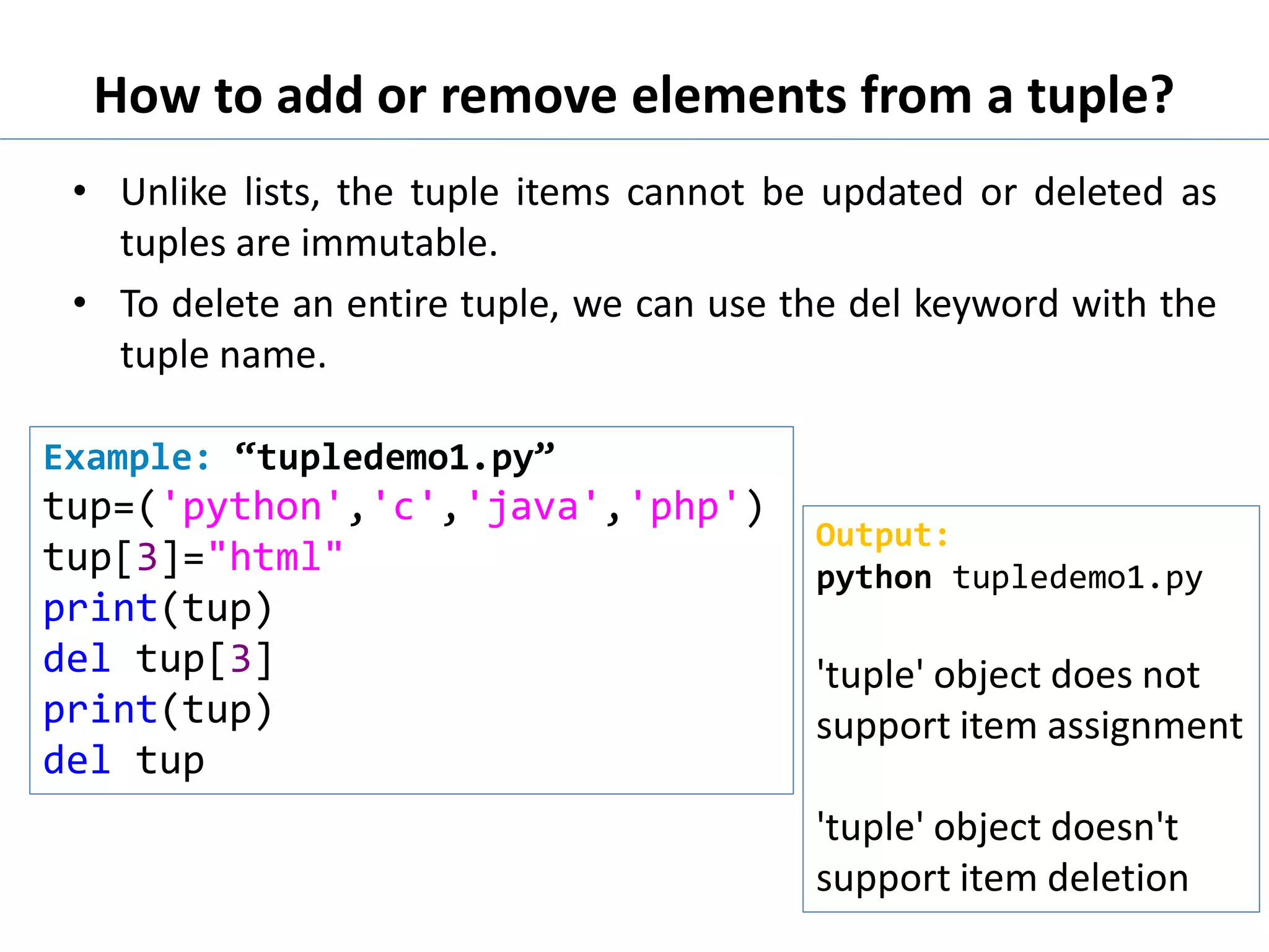 How to add or remove elements from a tuple?
• Unlike lists, the tuple items cannot be updated or deleted as
tuples are immutable.
• To delete an entire tuple, we can use the del keyword with the
tuple name.
Example: “tupledemo1.py”
tup=('python','c','java','php')
tup[3]="html"
print(tup)
del tup[3]
print(tup)
del tup
Output:
python tupledemo1.py
'tuple' object does not
support item assignment
'tuple' object doesn't
support item deletion
 