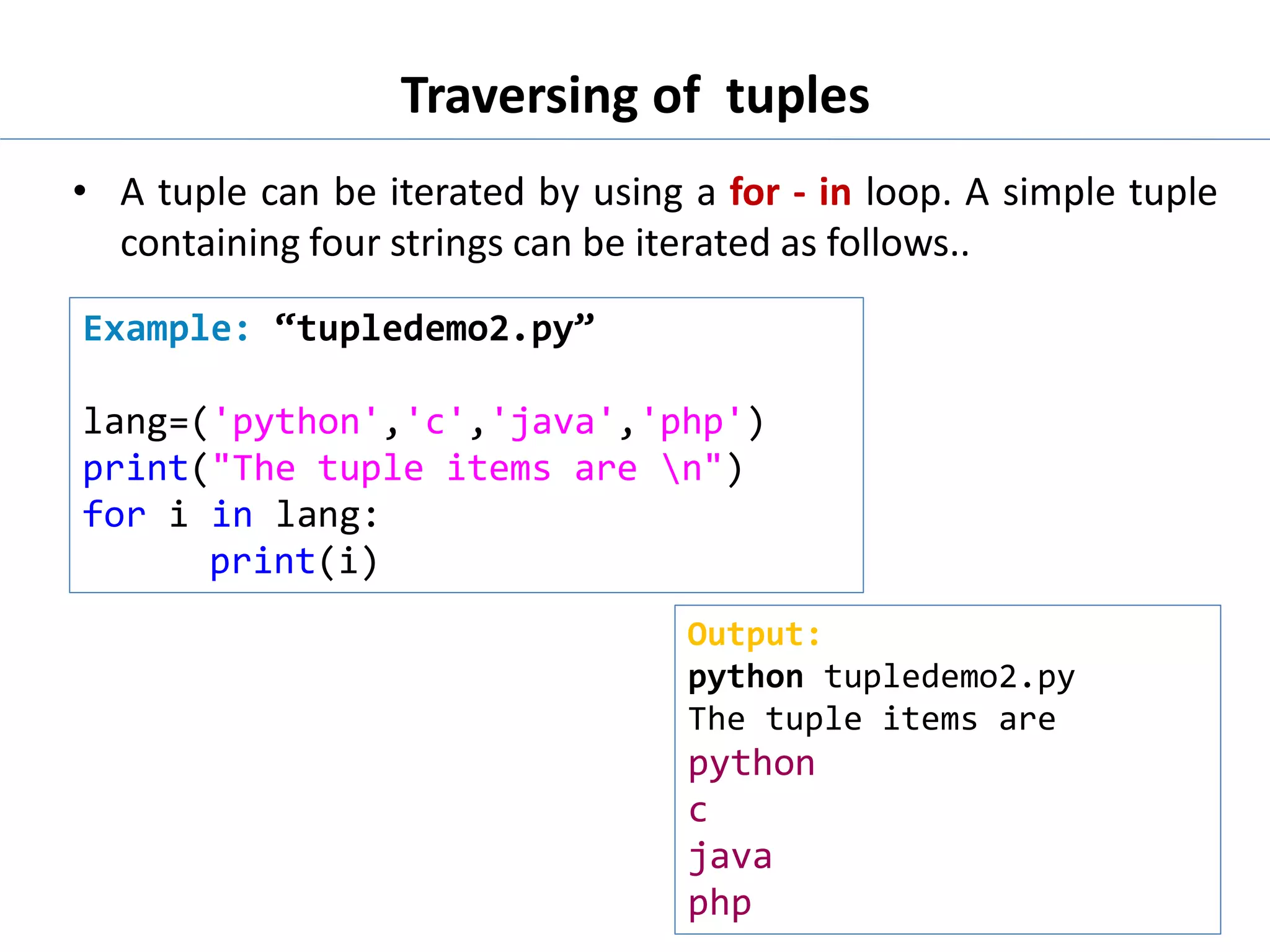 Traversing of tuples
• A tuple can be iterated by using a for - in loop. A simple tuple
containing four strings can be iterated as follows..
Example: “tupledemo2.py”
lang=('python','c','java','php')
print("The tuple items are n")
for i in lang:
print(i)
Output:
python tupledemo2.py
The tuple items are
python
c
java
php
 