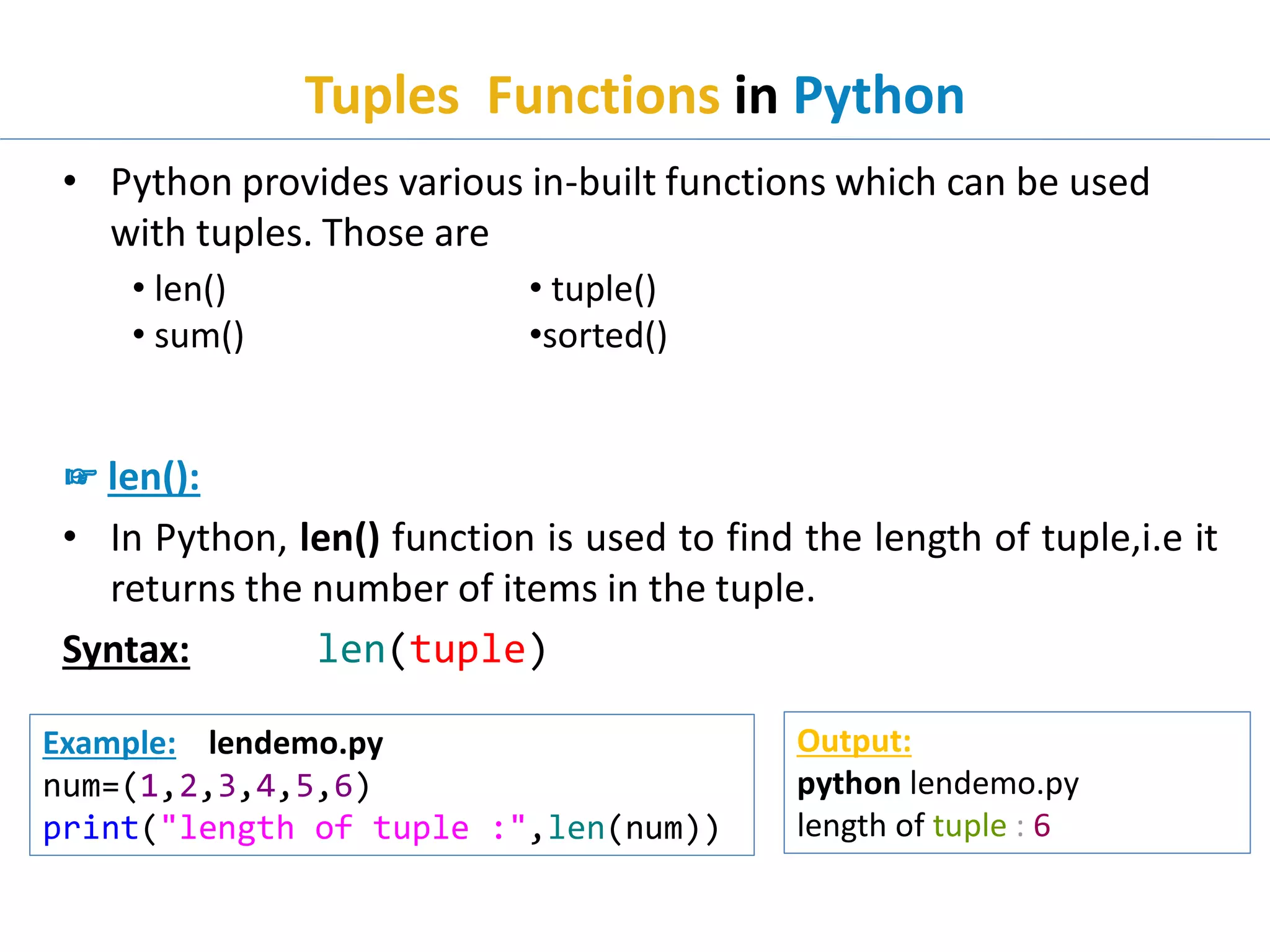 Tuples Functions in Python
• Python provides various in-built functions which can be used
with tuples. Those are
☞ len():
• In Python, len() function is used to find the length of tuple,i.e it
returns the number of items in the tuple.
Syntax: len(tuple)
• len()
• sum()
Example: lendemo.py
num=(1,2,3,4,5,6)
print("length of tuple :",len(num))
Output:
python lendemo.py
length of tuple : 6
• tuple()
•sorted()
 