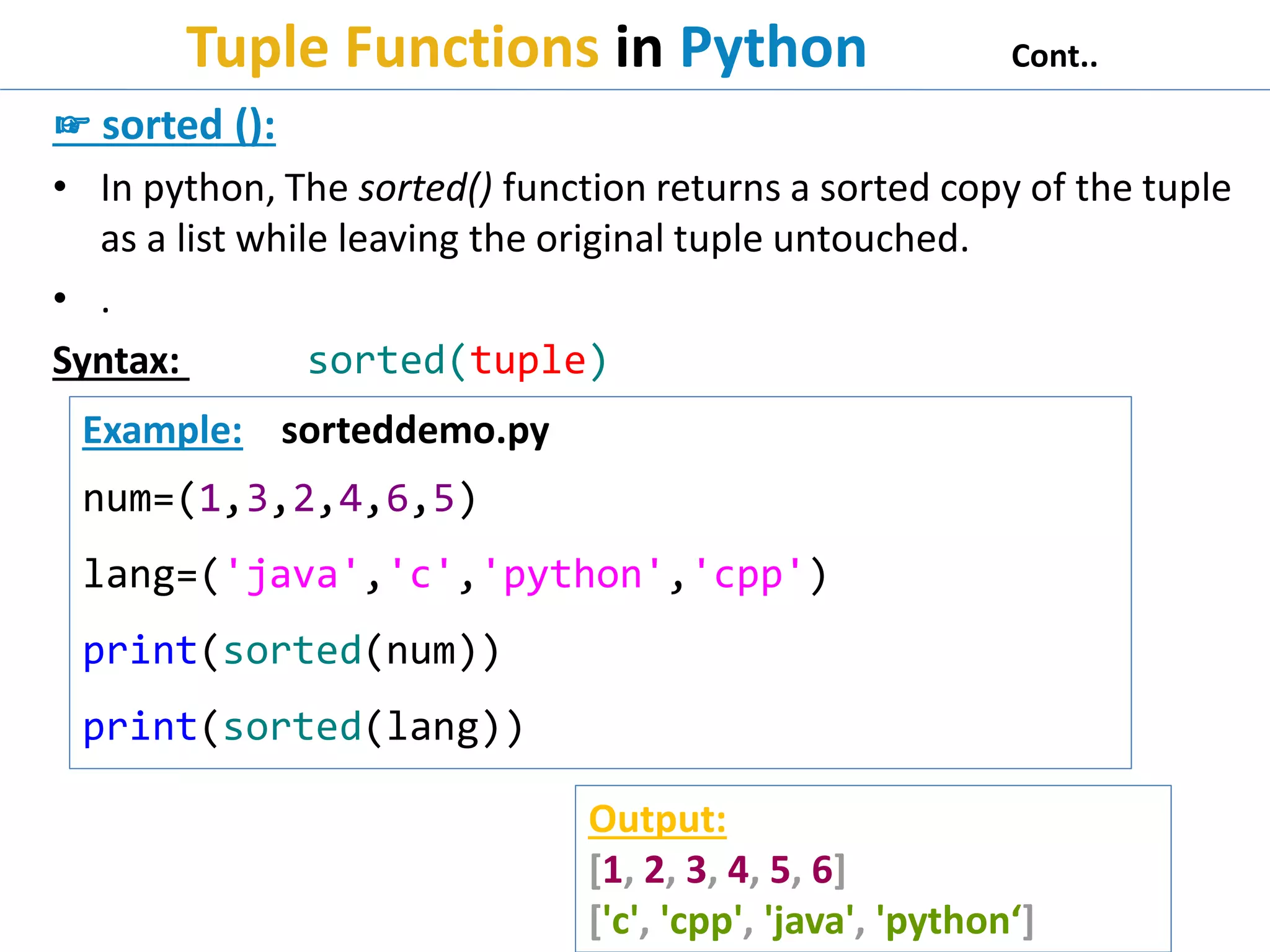 Tuple Functions in Python Cont..
☞ sorted ():
• In python, The sorted() function returns a sorted copy of the tuple
as a list while leaving the original tuple untouched.
• .
Syntax: sorted(tuple)
Example: sorteddemo.py
num=(1,3,2,4,6,5)
lang=('java','c','python','cpp')
print(sorted(num))
print(sorted(lang))
Output:
[1, 2, 3, 4, 5, 6]
['c', 'cpp', 'java', 'python‘]
 