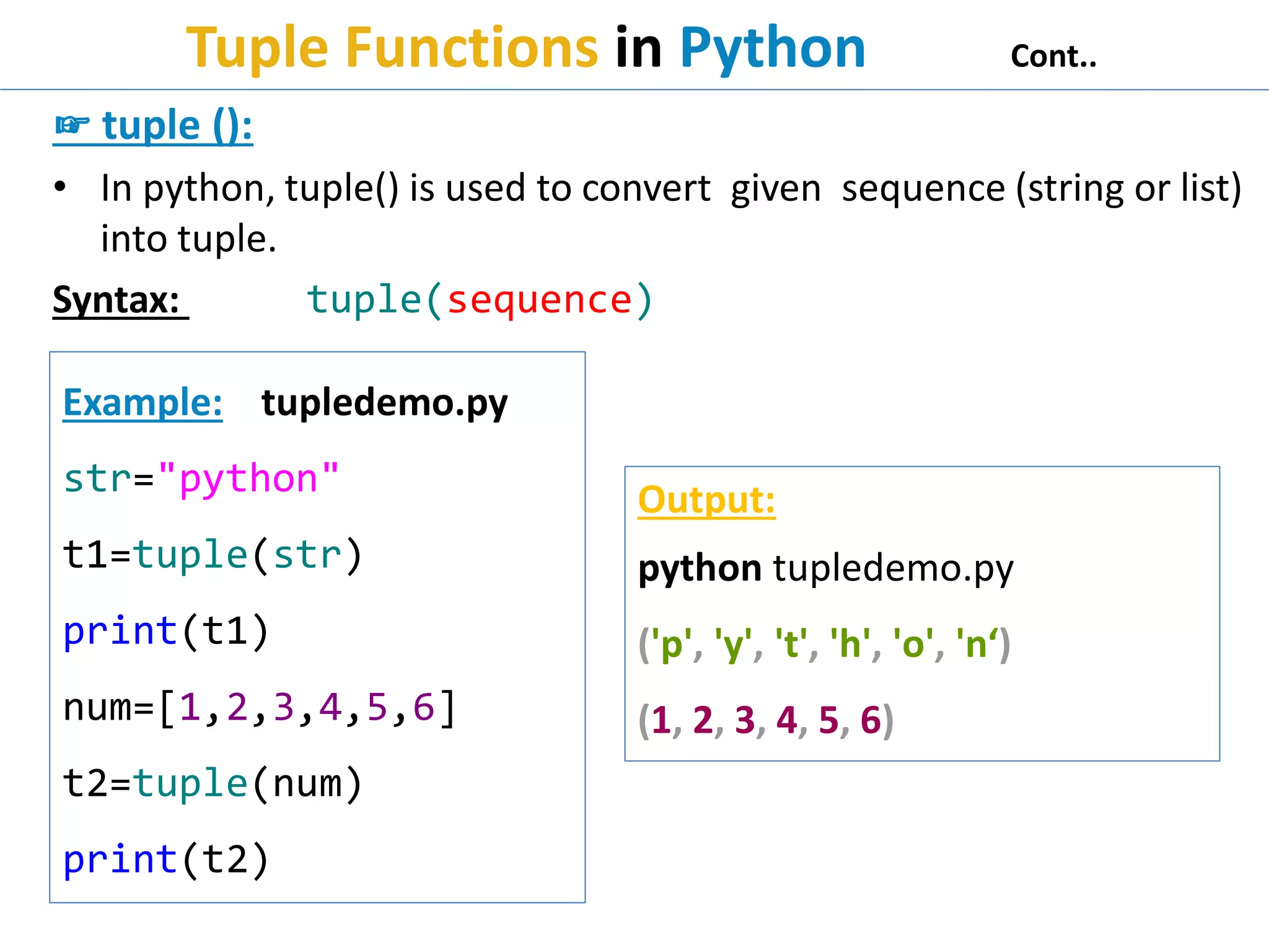 Tuple Functions in Python Cont..
☞ tuple ():
• In python, tuple() is used to convert given sequence (string or list)
into tuple.
Syntax: tuple(sequence)
Example: tupledemo.py
str="python"
t1=tuple(str)
print(t1)
num=[1,2,3,4,5,6]
t2=tuple(num)
print(t2)
Output:
python tupledemo.py
('p', 'y', 't', 'h', 'o', 'n‘)
(1, 2, 3, 4, 5, 6)
 