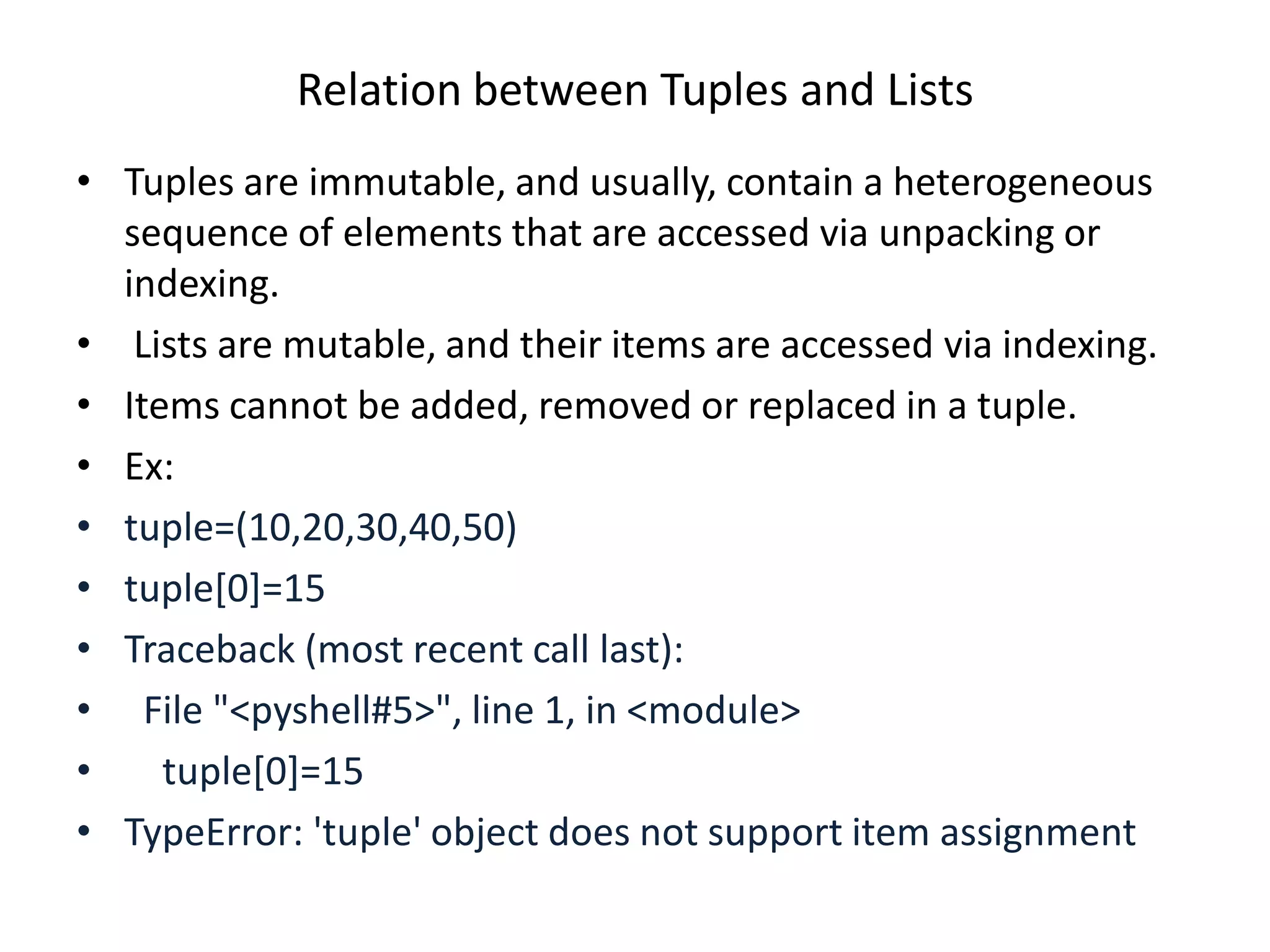 Relation between Tuples and Lists
• Tuples are immutable, and usually, contain a heterogeneous
sequence of elements that are accessed via unpacking or
indexing.
• Lists are mutable, and their items are accessed via indexing.
• Items cannot be added, removed or replaced in a tuple.
• Ex:
• tuple=(10,20,30,40,50)
• tuple[0]=15
• Traceback (most recent call last):
• File "<pyshell#5>", line 1, in <module>
• tuple[0]=15
• TypeError: 'tuple' object does not support item assignment
 