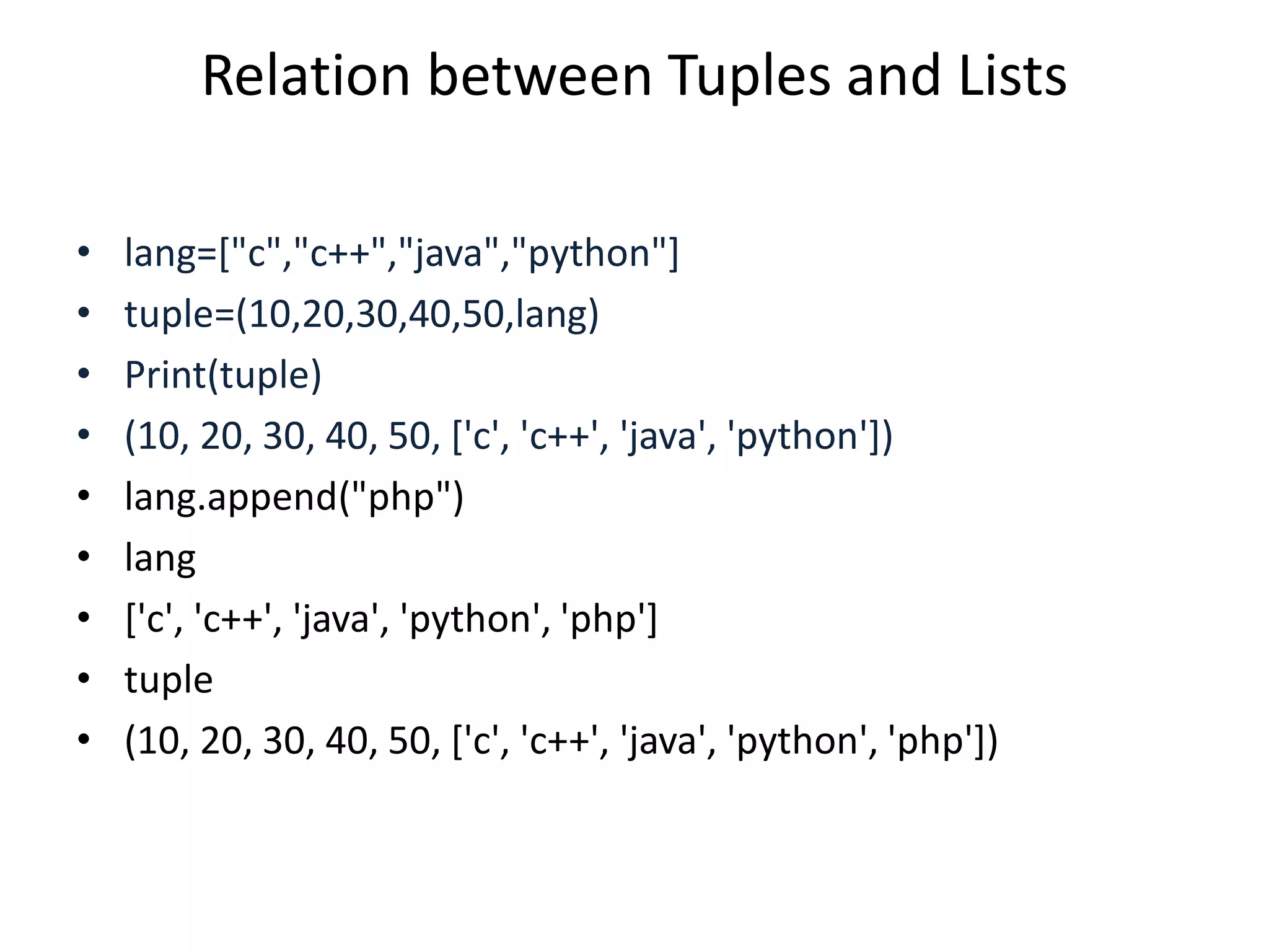 Relation between Tuples and Lists
• lang=["c","c++","java","python"]
• tuple=(10,20,30,40,50,lang)
• Print(tuple)
• (10, 20, 30, 40, 50, ['c', 'c++', 'java', 'python'])
• lang.append("php")
• lang
• ['c', 'c++', 'java', 'python', 'php']
• tuple
• (10, 20, 30, 40, 50, ['c', 'c++', 'java', 'python', 'php'])
 