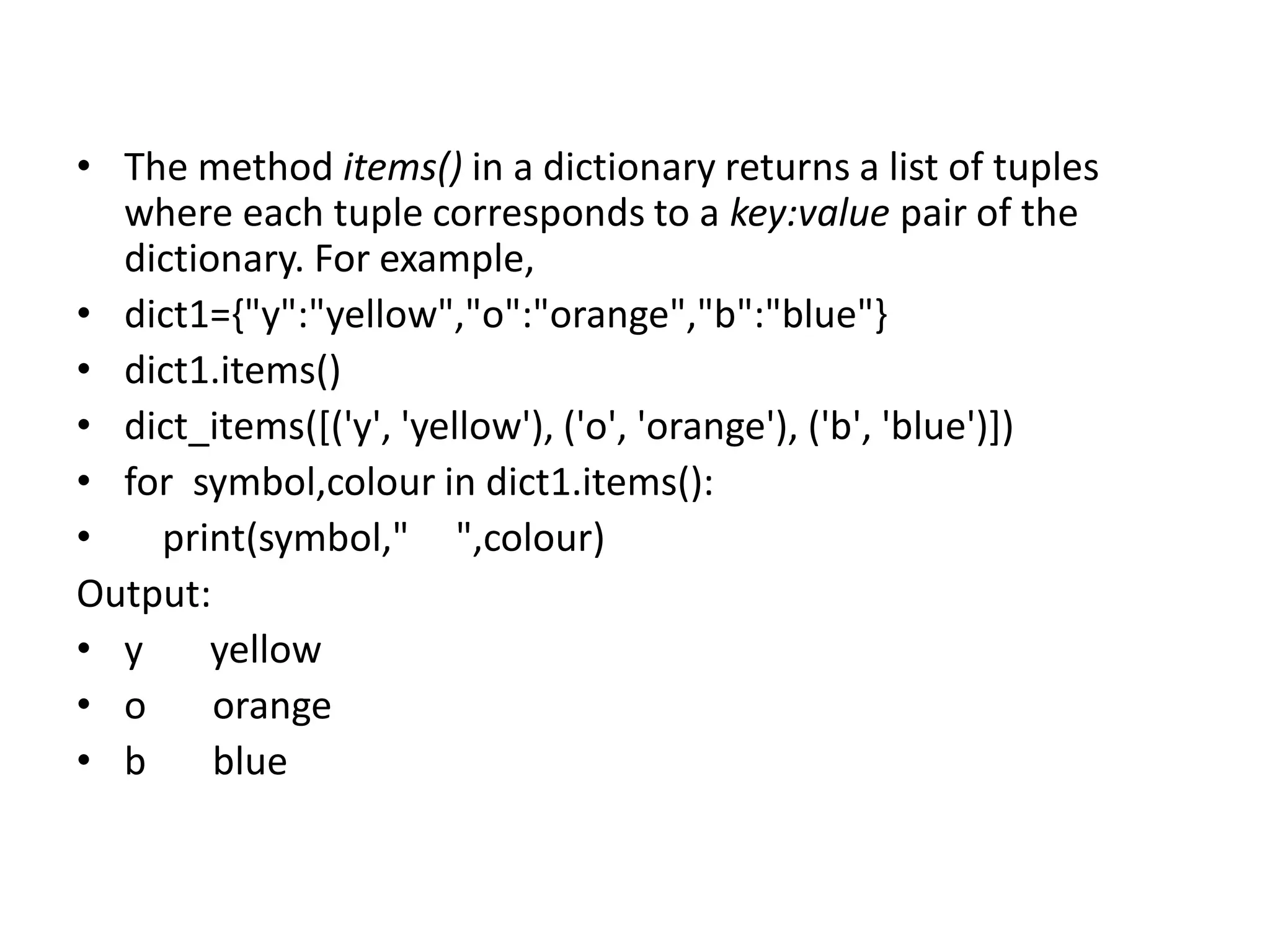 • The method items() in a dictionary returns a list of tuples
where each tuple corresponds to a key:value pair of the
dictionary. For example,
• dict1={"y":"yellow","o":"orange","b":"blue"}
• dict1.items()
• dict_items([('y', 'yellow'), ('o', 'orange'), ('b', 'blue')])
• for symbol,colour in dict1.items():
• print(symbol," ",colour)
Output:
• y yellow
• o orange
• b blue
 
