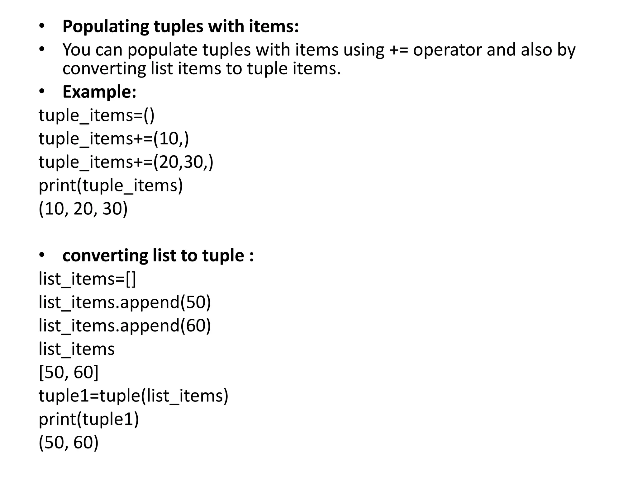 • Populating tuples with items:
• You can populate tuples with items using += operator and also by
converting list items to tuple items.
• Example:
tuple_items=()
tuple_items+=(10,)
tuple_items+=(20,30,)
print(tuple_items)
(10, 20, 30)
• converting list to tuple :
list_items=[]
list_items.append(50)
list_items.append(60)
list_items
[50, 60]
tuple1=tuple(list_items)
print(tuple1)
(50, 60)
 