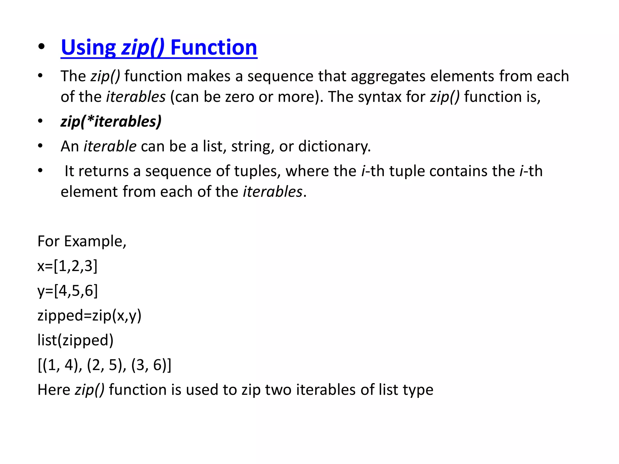 • Using zip() Function
• The zip() function makes a sequence that aggregates elements from each
of the iterables (can be zero or more). The syntax for zip() function is,
• zip(*iterables)
• An iterable can be a list, string, or dictionary.
• It returns a sequence of tuples, where the i-th tuple contains the i-th
element from each of the iterables.
For Example,
x=[1,2,3]
y=[4,5,6]
zipped=zip(x,y)
list(zipped)
[(1, 4), (2, 5), (3, 6)]
Here zip() function is used to zip two iterables of list type
 