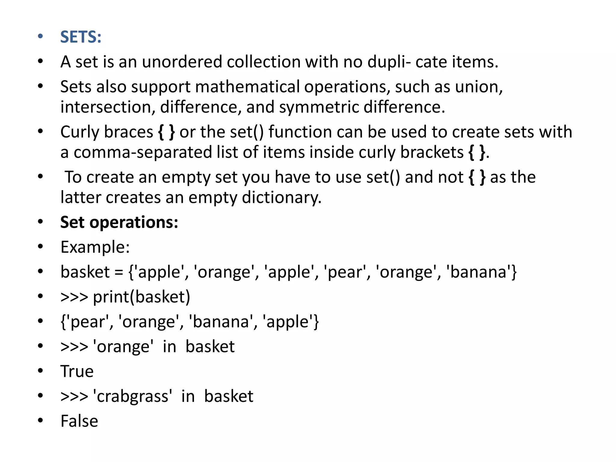 • SETS:
• A set is an unordered collection with no dupli- cate items.
• Sets also support mathematical operations, such as union,
intersection, difference, and symmetric difference.
• Curly braces { } or the set() function can be used to create sets with
a comma-separated list of items inside curly brackets { }.
• To create an empty set you have to use set() and not { } as the
latter creates an empty dictionary.
• Set operations:
• Example:
• basket = {'apple', 'orange', 'apple', 'pear', 'orange', 'banana'}
• >>> print(basket)
• {'pear', 'orange', 'banana', 'apple'}
• >>> 'orange' in basket
• True
• >>> 'crabgrass' in basket
• False
 