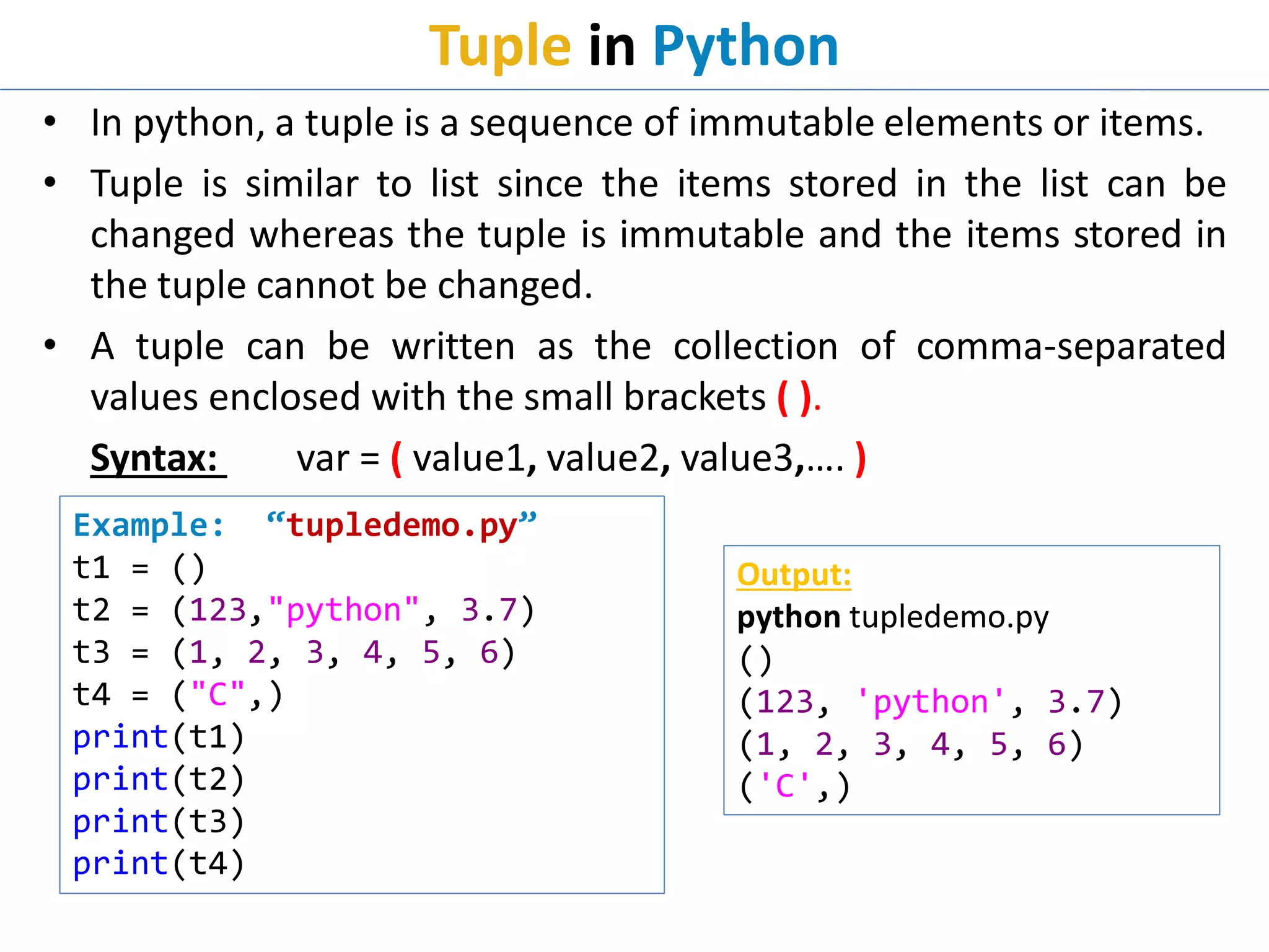 Tuple in Python
• In python, a tuple is a sequence of immutable elements or items.
• Tuple is similar to list since the items stored in the list can be
changed whereas the tuple is immutable and the items stored in
the tuple cannot be changed.
• A tuple can be written as the collection of comma-separated
values enclosed with the small brackets ( ).
Syntax: var = ( value1, value2, value3,…. )
Example: “tupledemo.py”
t1 = ()
t2 = (123,"python", 3.7)
t3 = (1, 2, 3, 4, 5, 6)
t4 = ("C",)
print(t1)
print(t2)
print(t3)
print(t4)
Output:
python tupledemo.py
()
(123, 'python', 3.7)
(1, 2, 3, 4, 5, 6)
('C',)
 