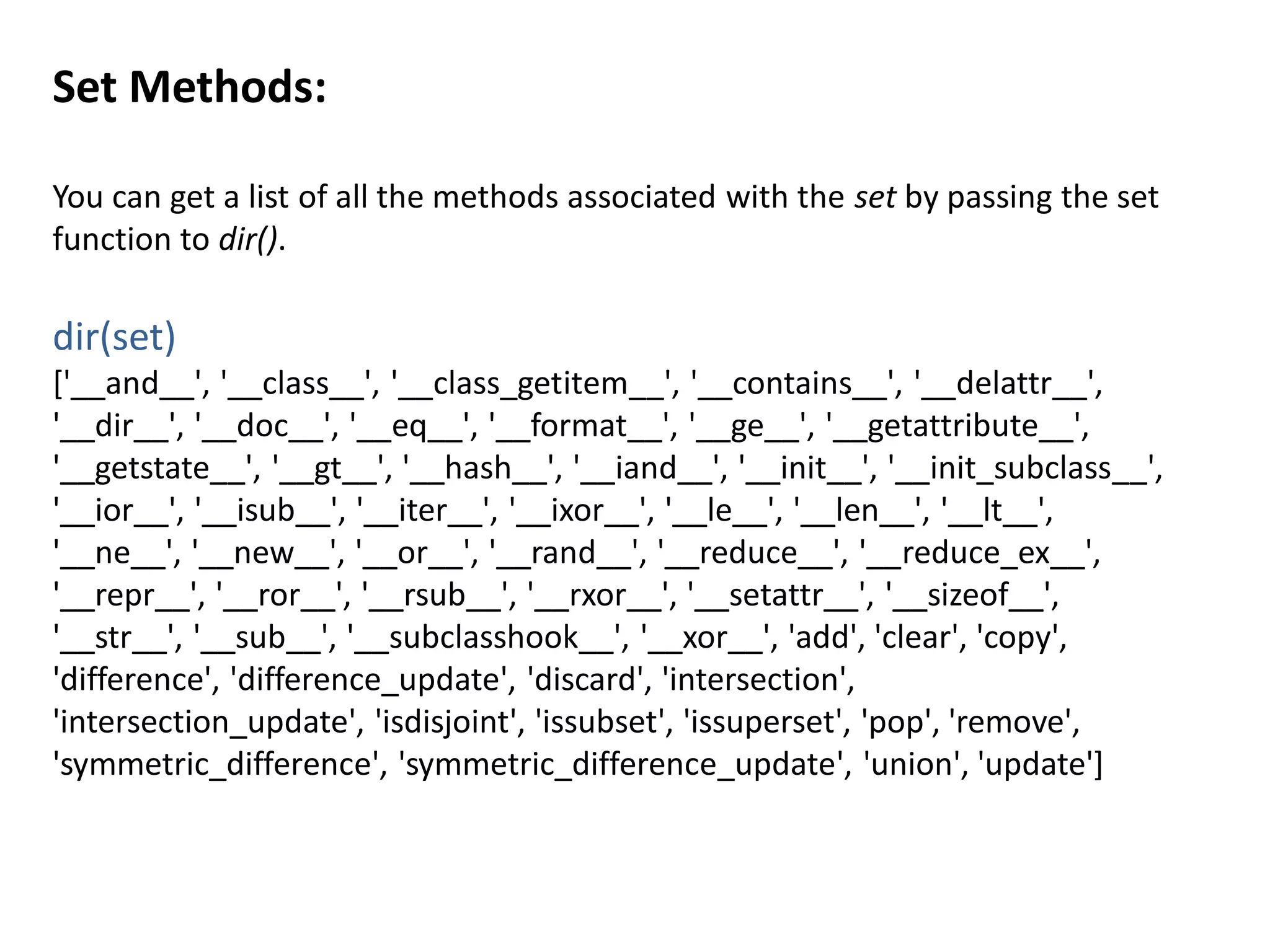 Set Methods:
You can get a list of all the methods associated with the set by passing the set
function to dir().
dir(set)
['__and__', '__class__', '__class_getitem__', '__contains__', '__delattr__',
'__dir__', '__doc__', '__eq__', '__format__', '__ge__', '__getattribute__',
'__getstate__', '__gt__', '__hash__', '__iand__', '__init__', '__init_subclass__',
'__ior__', '__isub__', '__iter__', '__ixor__', '__le__', '__len__', '__lt__',
'__ne__', '__new__', '__or__', '__rand__', '__reduce__', '__reduce_ex__',
'__repr__', '__ror__', '__rsub__', '__rxor__', '__setattr__', '__sizeof__',
'__str__', '__sub__', '__subclasshook__', '__xor__', 'add', 'clear', 'copy',
'difference', 'difference_update', 'discard', 'intersection',
'intersection_update', 'isdisjoint', 'issubset', 'issuperset', 'pop', 'remove',
'symmetric_difference', 'symmetric_difference_update', 'union', 'update']
 