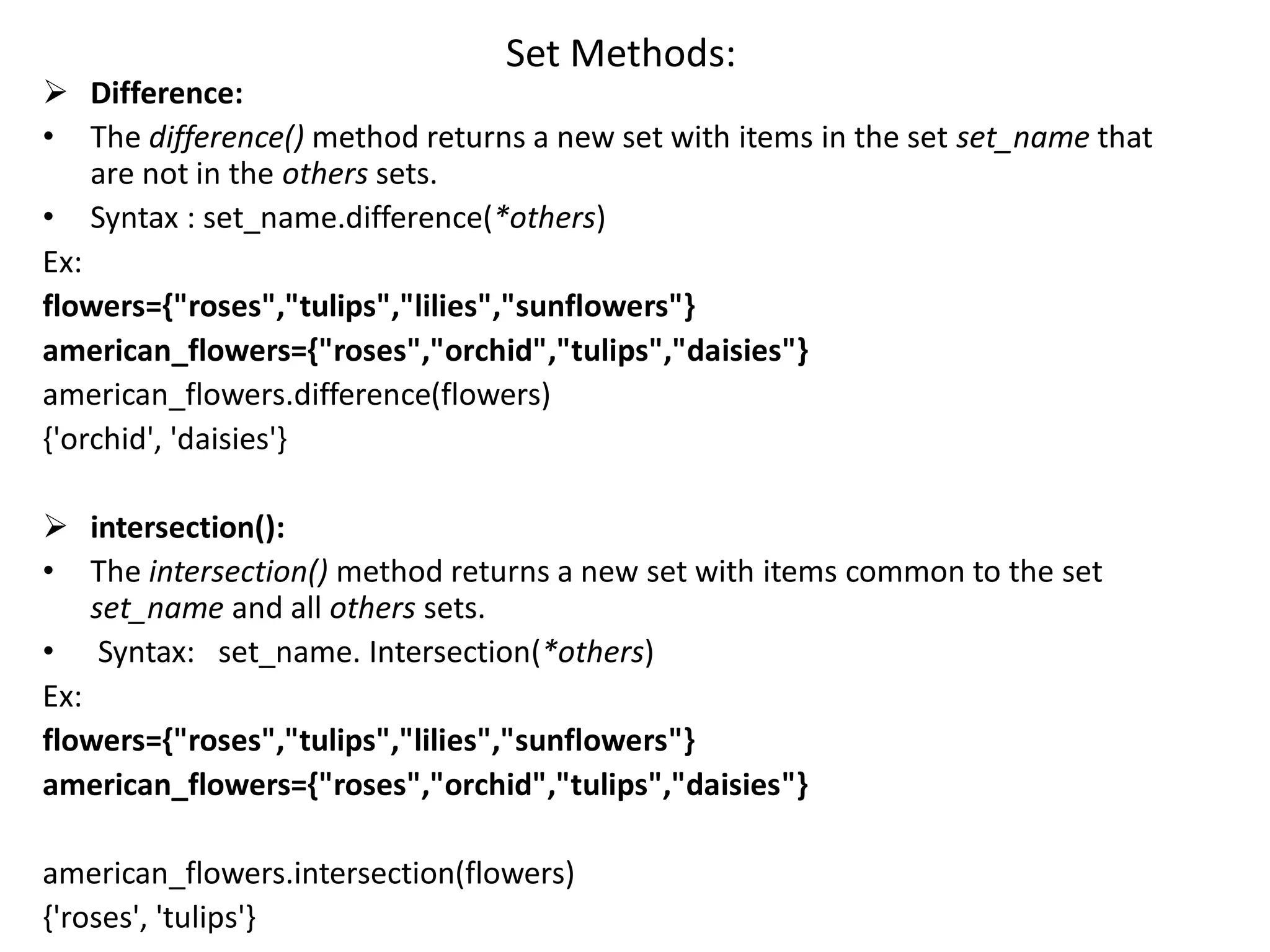 Set Methods:
 Difference:
• The difference() method returns a new set with items in the set set_name that
are not in the others sets.
• Syntax : set_name.difference(*others)
Ex:
flowers={"roses","tulips","lilies","sunflowers"}
american_flowers={"roses","orchid","tulips","daisies"}
american_flowers.difference(flowers)
{'orchid', 'daisies'}
 intersection():
• The intersection() method returns a new set with items common to the set
set_name and all others sets.
• Syntax: set_name. Intersection(*others)
Ex:
flowers={"roses","tulips","lilies","sunflowers"}
american_flowers={"roses","orchid","tulips","daisies"}
american_flowers.intersection(flowers)
{'roses', 'tulips'}
 