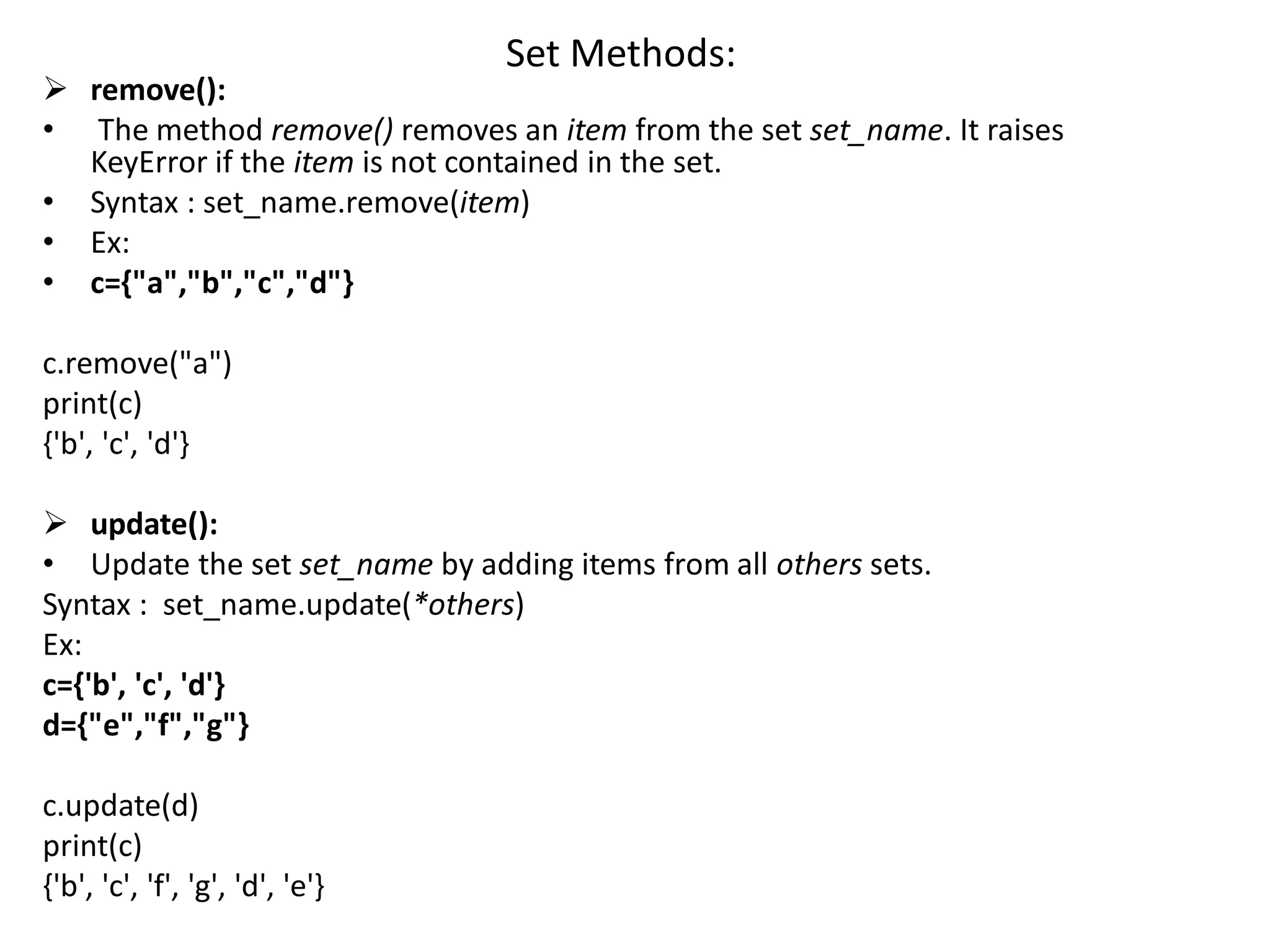 Set Methods:
 remove():
• The method remove() removes an item from the set set_name. It raises
KeyError if the item is not contained in the set.
• Syntax : set_name.remove(item)
• Ex:
• c={"a","b","c","d"}
c.remove("a")
print(c)
{'b', 'c', 'd'}
 update():
• Update the set set_name by adding items from all others sets.
Syntax : set_name.update(*others)
Ex:
c={'b', 'c', 'd'}
d={"e","f","g"}
c.update(d)
print(c)
{'b', 'c', 'f', 'g', 'd', 'e'}
 