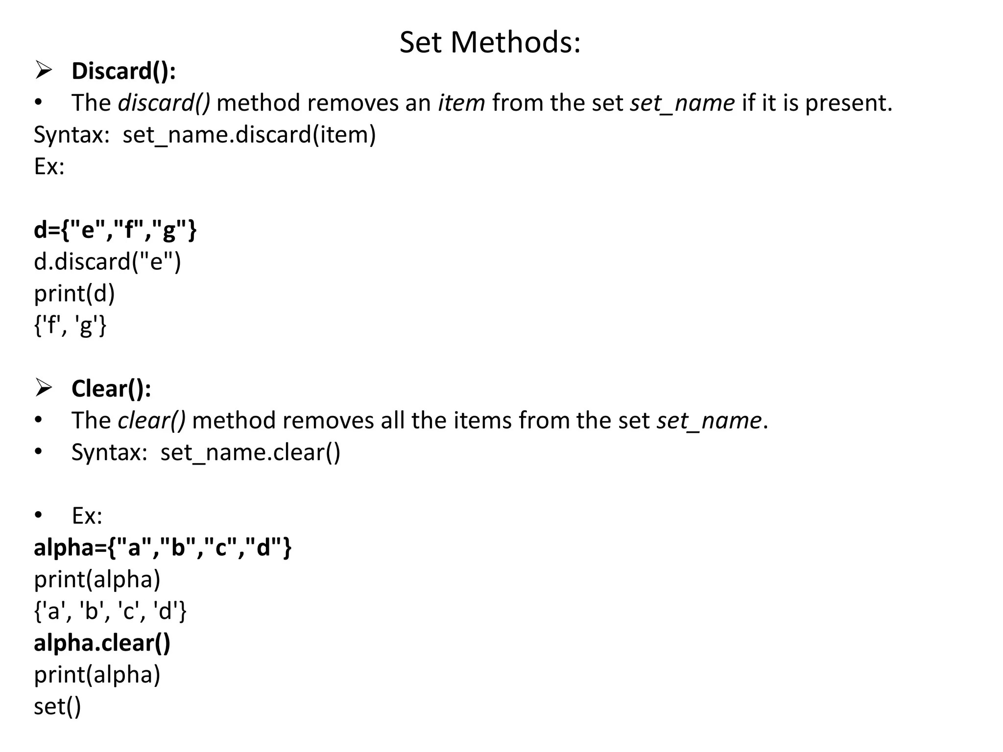 Set Methods:
 Discard():
• The discard() method removes an item from the set set_name if it is present.
Syntax: set_name.discard(item)
Ex:
d={"e","f","g"}
d.discard("e")
print(d)
{'f', 'g'}
 Clear():
• The clear() method removes all the items from the set set_name.
• Syntax: set_name.clear()
• Ex:
alpha={"a","b","c","d"}
print(alpha)
{'a', 'b', 'c', 'd'}
alpha.clear()
print(alpha)
set()
 