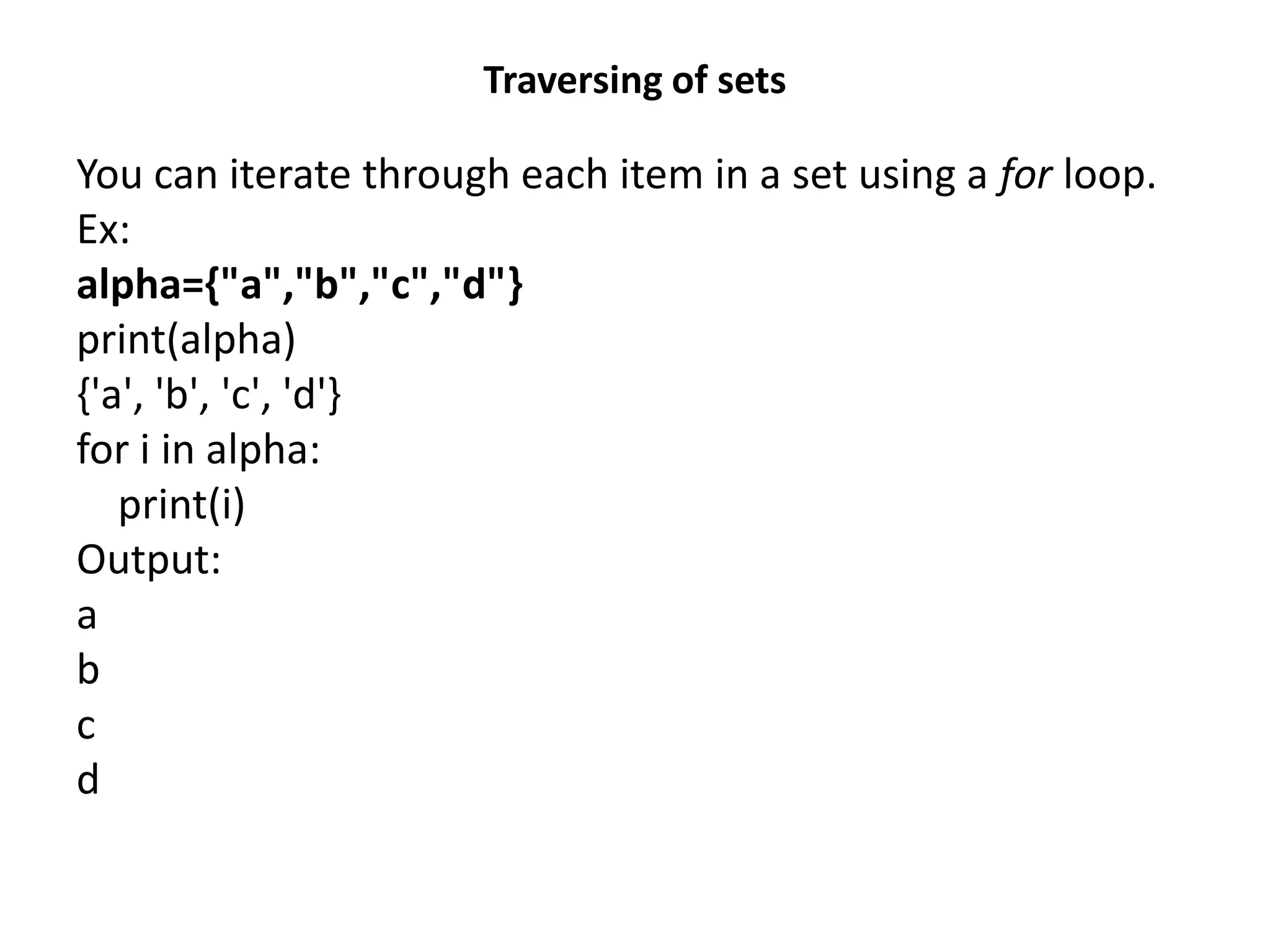 Traversing of sets
You can iterate through each item in a set using a for loop.
Ex:
alpha={"a","b","c","d"}
print(alpha)
{'a', 'b', 'c', 'd'}
for i in alpha:
print(i)
Output:
a
b
c
d
 