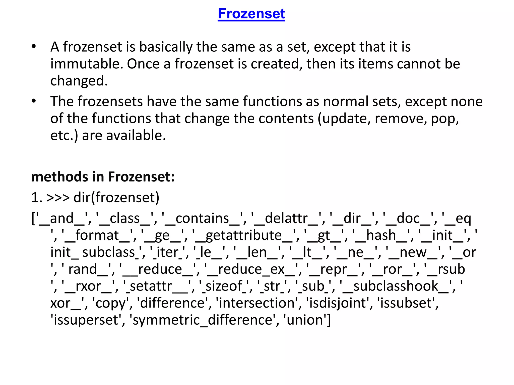 Frozenset
• A frozenset is basically the same as a set, except that it is
immutable. Once a frozenset is created, then its items cannot be
changed.
• The frozensets have the same functions as normal sets, except none
of the functions that change the contents (update, remove, pop,
etc.) are available.
methods in Frozenset:
1. >>> dir(frozenset)
[' and ', ' class ', ' contains ', ' delattr ', ' dir ', ' doc ', ' eq
', ' format ', ' ge ', ' getattribute ', ' gt ', ' hash ', ' init ', '
init_ subclass ', ' iter ', ' le ', ' len ', ' lt ', ' ne ', ' new ', ' or
', ' rand ', '__reduce ', ' reduce_ex ', ' repr ', ' ror ', ' rsub
', ' rxor ', ' setattr__', ' sizeof ', ' str ', ' sub ', ' subclasshook ', '
xor ', 'copy', 'difference', 'intersection', 'isdisjoint', 'issubset',
'issuperset', 'symmetric_difference', 'union']
 