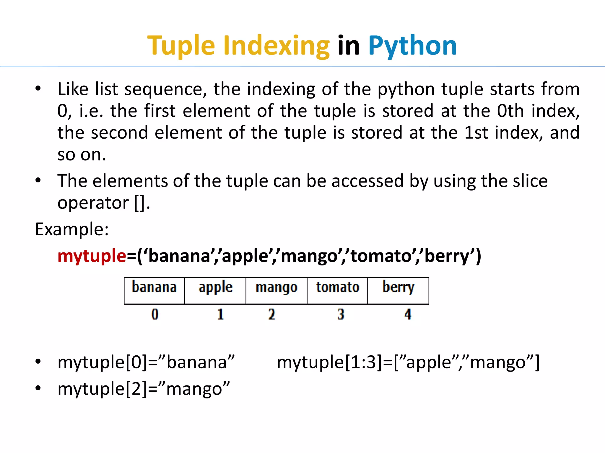 Tuple Indexing in Python
• Like list sequence, the indexing of the python tuple starts from
0, i.e. the first element of the tuple is stored at the 0th index,
the second element of the tuple is stored at the 1st index, and
so on.
• The elements of the tuple can be accessed by using the slice
operator [].
Example:
mytuple=(‘banana’,’apple’,’mango’,’tomato’,’berry’)
• mytuple[0]=”banana” mytuple[1:3]=[”apple”,”mango”]
• mytuple[2]=”mango”
 
