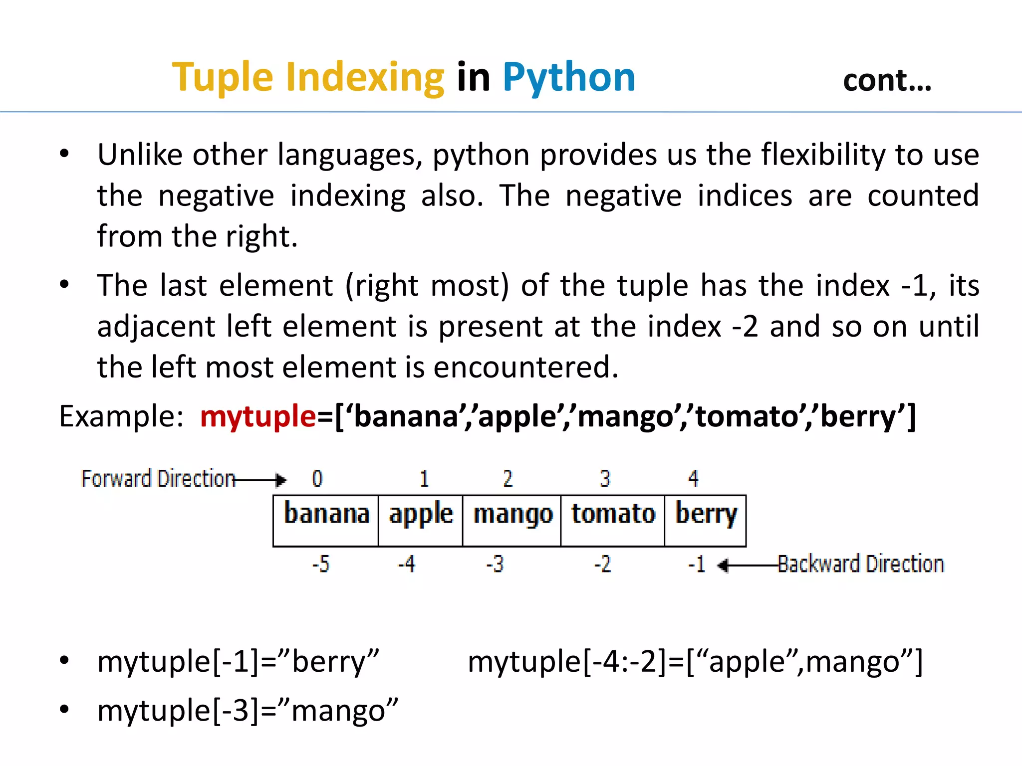 Tuple Indexing in Python cont…
• Unlike other languages, python provides us the flexibility to use
the negative indexing also. The negative indices are counted
from the right.
• The last element (right most) of the tuple has the index -1, its
adjacent left element is present at the index -2 and so on until
the left most element is encountered.
Example: mytuple=[‘banana’,’apple’,’mango’,’tomato’,’berry’]
• mytuple[-1]=”berry” mytuple[-4:-2]=[“apple”,mango”]
• mytuple[-3]=”mango”
 