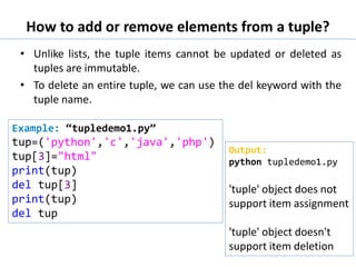 How to add or remove elements from a tuple?
• Unlike lists, the tuple items cannot be updated or deleted as
tuples are immutable.
• To delete an entire tuple, we can use the del keyword with the
tuple name.
Example: “tupledemo1.py”
tup=('python','c','java','php')
tup[3]="html"
print(tup)
del tup[3]
print(tup)
del tup
Output:
python tupledemo1.py
'tuple' object does not
support item assignment
'tuple' object doesn't
support item deletion
 