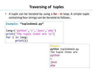 Traversing of tuples
• A tuple can be iterated by using a for - in loop. A simple tuple
containing four strings can be iterated as follows..
Example: “tupledemo2.py”
lang=('python','c','java','php')
print("The tuple items are n")
for i in lang:
print(i)
Output:
python tupledemo2.py
The tuple items are
python
c
java
php
 