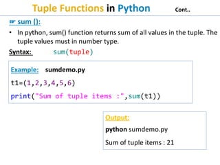 Tuple Functions in Python Cont..
☞ sum ():
• In python, sum() function returns sum of all values in the tuple. The
tuple values must in number type.
Syntax: sum(tuple)
Example: sumdemo.py
t1=(1,2,3,4,5,6)
print("Sum of tuple items :",sum(t1))
Output:
python sumdemo.py
Sum of tuple items : 21
 