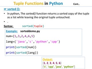 Tuple Functions in Python Cont..
☞ sorted ():
• In python, The sorted() function returns a sorted copy of the tuple
as a list while leaving the original tuple untouched.
• .
Syntax: sorted(tuple)
Example: sorteddemo.py
num=(1,3,2,4,6,5)
lang=('java','c','python','cpp')
print(sorted(num))
print(sorted(lang))
Output:
[1, 2, 3, 4, 5, 6]
['c', 'cpp', 'java', 'python‘]
 