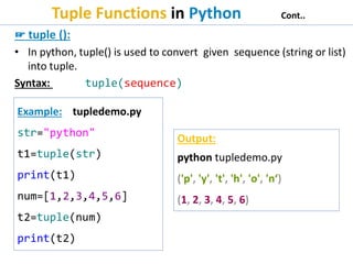 Tuple Functions in Python Cont..
☞ tuple ():
• In python, tuple() is used to convert given sequence (string or list)
into tuple.
Syntax: tuple(sequence)
Example: tupledemo.py
str="python"
t1=tuple(str)
print(t1)
num=[1,2,3,4,5,6]
t2=tuple(num)
print(t2)
Output:
python tupledemo.py
('p', 'y', 't', 'h', 'o', 'n‘)
(1, 2, 3, 4, 5, 6)
 