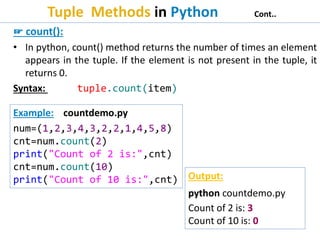 Tuple Methods in Python Cont..
☞ count():
• In python, count() method returns the number of times an element
appears in the tuple. If the element is not present in the tuple, it
returns 0.
Syntax: tuple.count(item)
Example: countdemo.py
num=(1,2,3,4,3,2,2,1,4,5,8)
cnt=num.count(2)
print("Count of 2 is:",cnt)
cnt=num.count(10)
print("Count of 10 is:",cnt) Output:
python countdemo.py
Count of 2 is: 3
Count of 10 is: 0
 