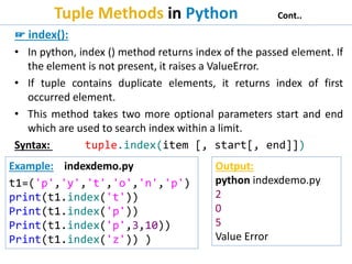 Tuple Methods in Python Cont..
☞ index():
• In python, index () method returns index of the passed element. If
the element is not present, it raises a ValueError.
• If tuple contains duplicate elements, it returns index of first
occurred element.
• This method takes two more optional parameters start and end
which are used to search index within a limit.
Syntax: tuple.index(item [, start[, end]])
Example: indexdemo.py
t1=('p','y','t','o','n','p')
print(t1.index('t'))
Print(t1.index('p'))
Print(t1.index('p',3,10))
Print(t1.index('z')) )
Output:
python indexdemo.py
2
0
5
Value Error
 