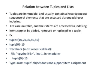 Relation between Tuples and Lists
• Tuples are immutable, and usually, contain a heterogeneous
sequence of elements that are accessed via unpacking or
indexing.
• Lists are mutable, and their items are accessed via indexing.
• Items cannot be added, removed or replaced in a tuple.
• Ex:
• tuple=(10,20,30,40,50)
• tuple[0]=15
• Traceback (most recent call last):
• File "<pyshell#5>", line 1, in <module>
• tuple[0]=15
• TypeError: 'tuple' object does not support item assignment
 