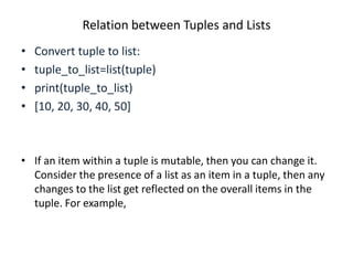 Relation between Tuples and Lists
• Convert tuple to list:
• tuple_to_list=list(tuple)
• print(tuple_to_list)
• [10, 20, 30, 40, 50]
• If an item within a tuple is mutable, then you can change it.
Consider the presence of a list as an item in a tuple, then any
changes to the list get reflected on the overall items in the
tuple. For example,
 